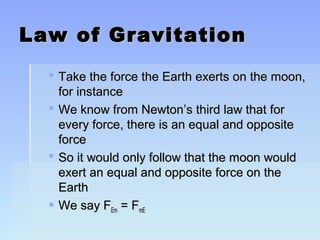 LLaaww ooff GGrraavviittaattiioonn 
 TTaakkee tthhee ffoorrccee tthhee EEaarrtthh eexxeerrttss oonn tthhee mmoooonn,, 
ffoorr iinnssttaannccee 
 WWee kknnooww ffrroomm NNeewwttoonn’’ss tthhiirrdd llaaww tthhaatt ffoorr 
eevveerryy ffoorrccee,, tthheerree iiss aann eeqquuaall aanndd ooppppoossiittee 
ffoorrccee 
 SSoo iitt wwoouulldd oonnllyy ffoollllooww tthhaatt tthhee mmoooonn wwoouulldd 
eexxeerrtt aann eeqquuaall aanndd ooppppoossiittee ffoorrccee oonn tthhee 
EEaarrtthh 
 WWee ssaayy FFEEmm == FFmmEE 
 