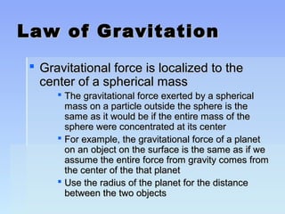 LLaaww ooff GGrraavviittaattiioonn 
 GGrraavviittaattiioonnaall ffoorrccee iiss llooccaalliizzeedd ttoo tthhee 
cceenntteerr ooff aa sspphheerriiccaall mmaassss 
 TThhee ggrraavviittaattiioonnaall ffoorrccee eexxeerrtteedd bbyy aa sspphheerriiccaall 
mmaassss oonn aa ppaarrttiiccllee oouuttssiiddee tthhee sspphheerree iiss tthhee 
ssaammee aass iitt wwoouulldd bbee iiff tthhee eennttiirree mmaassss ooff tthhee 
sspphheerree wweerree ccoonncceennttrraatteedd aatt iittss cceenntteerr 
 FFoorr eexxaammppllee,, tthhee ggrraavviittaattiioonnaall ffoorrccee ooff aa ppllaanneett 
oonn aann oobbjjeecctt oonn tthhee ssuurrffaaccee iiss tthhee ssaammee aass iiff wwee 
aassssuummee tthhee eennttiirree ffoorrccee ffrroomm ggrraavviittyy ccoommeess ffrroomm 
tthhee cceenntteerr ooff tthhee tthhaatt ppllaanneett 
 UUssee tthhee rraaddiiuuss ooff tthhee ppllaanneett ffoorr tthhee ddiissttaannccee 
bbeettwweeeenn tthhee ttwwoo oobbjjeeccttss 
 