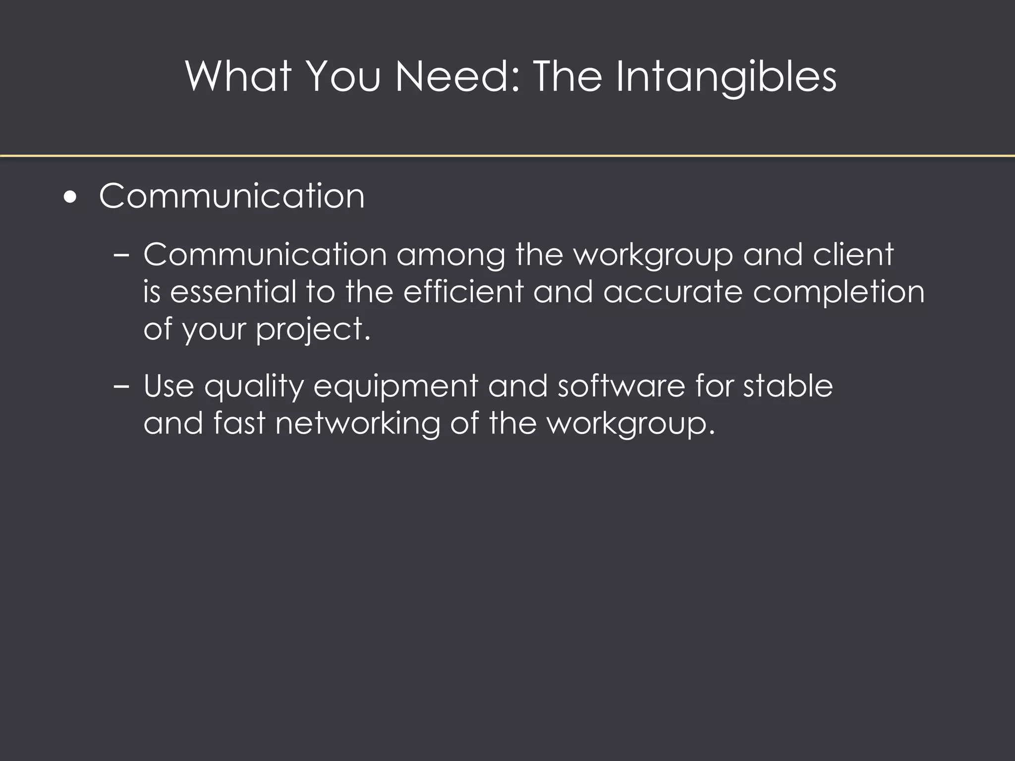 What You Need: The Intangibles 
• Communication 
– Communication among the workgroup and client 
is essential to the efficient and accurate completion 
of your project. 
– Use quality equipment and software for stable 
and fast networking of the workgroup. 
 
