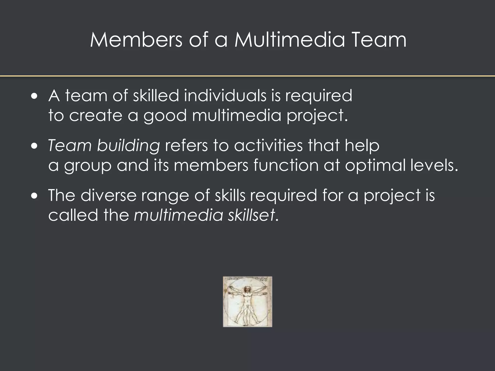 Members of a Multimedia Team 
• A team of skilled individuals is required 
to create a good multimedia project. 
• Team building refers to activities that help 
a group and its members function at optimal levels. 
• The diverse range of skills required for a project is 
called the multimedia skillset. 
 