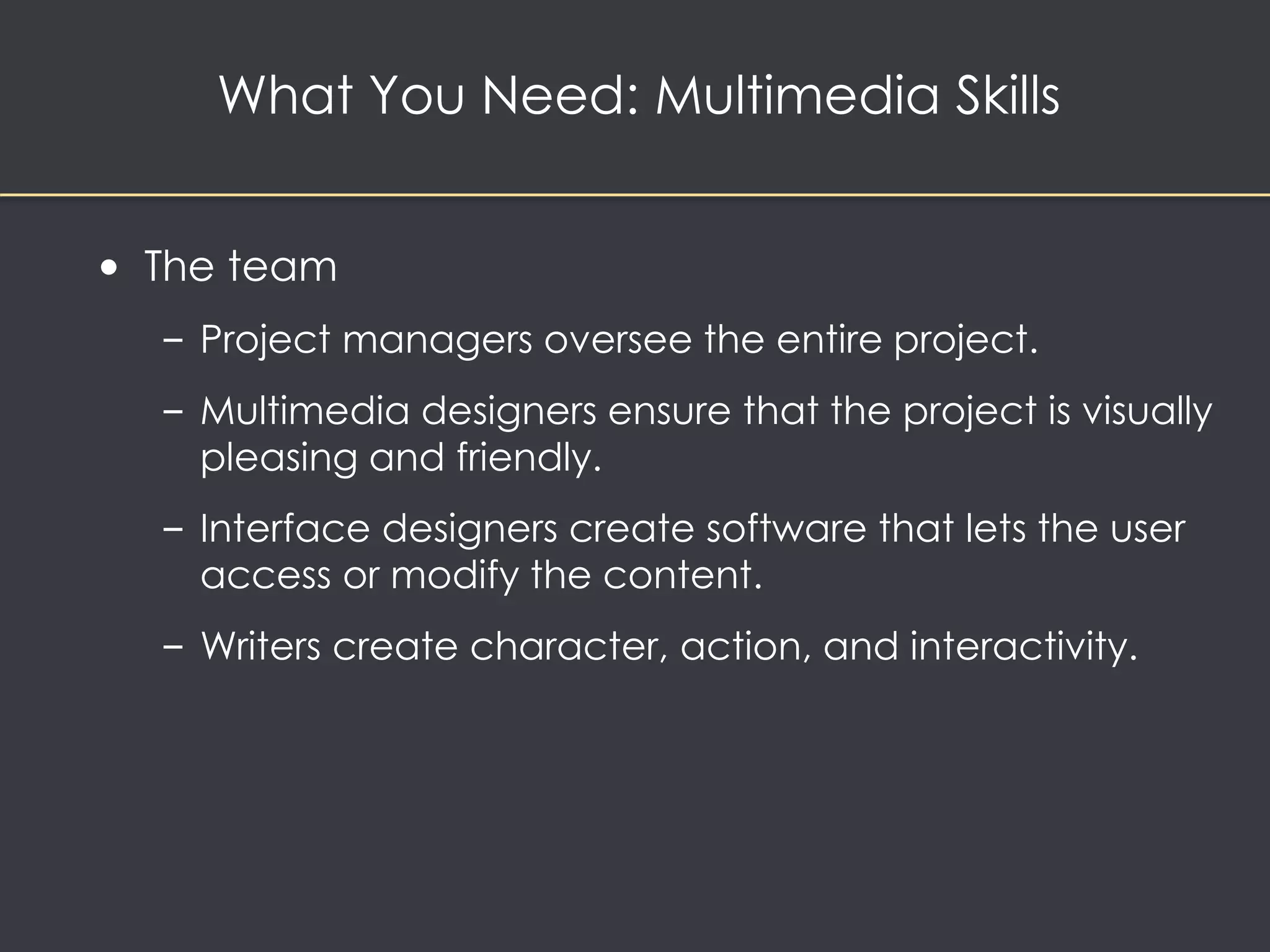 What You Need: Multimedia Skills 
• The team 
– Project managers oversee the entire project. 
– Multimedia designers ensure that the project is visually 
pleasing and friendly. 
– Interface designers create software that lets the user 
access or modify the content. 
– Writers create character, action, and interactivity. 
 