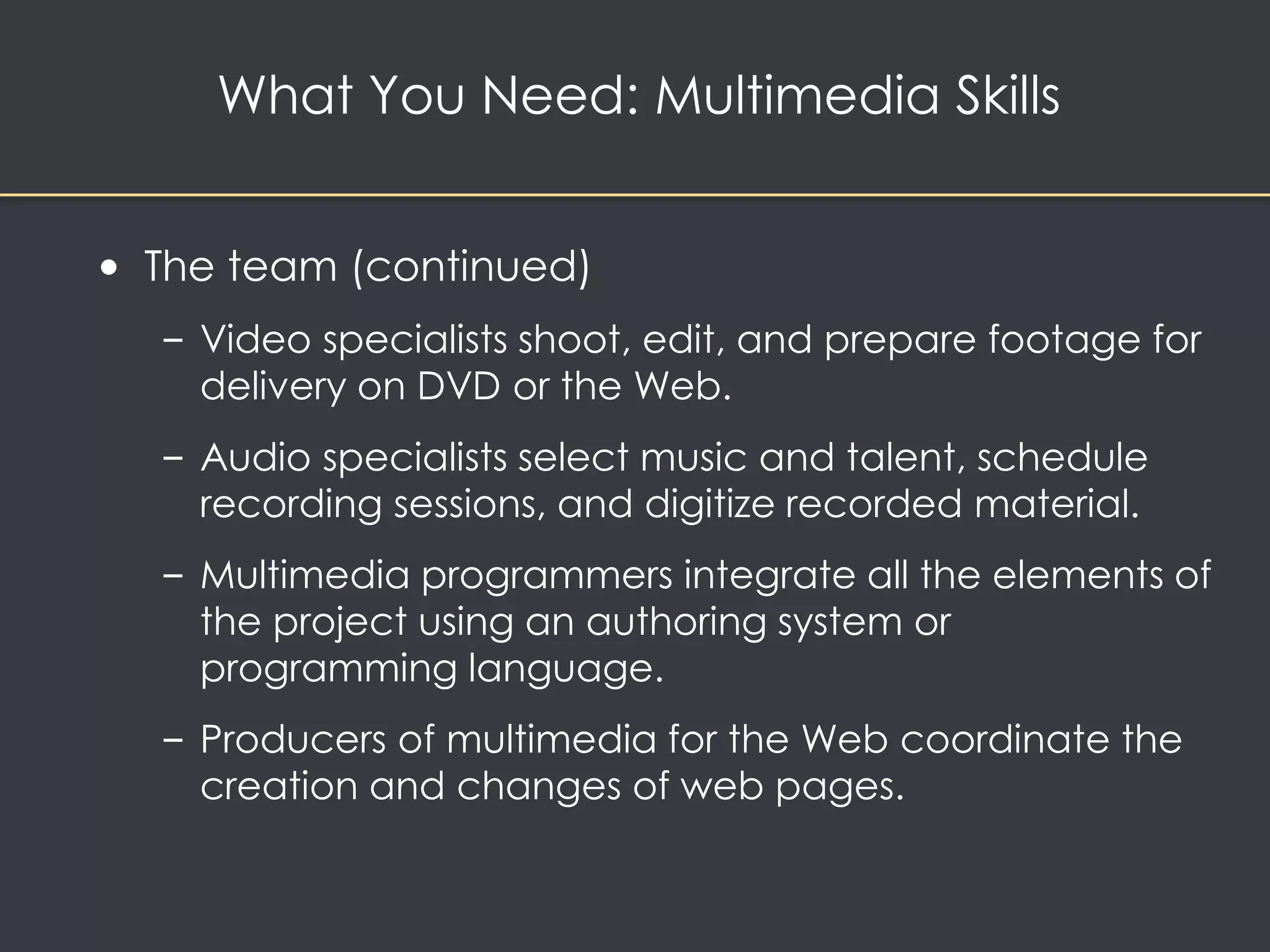 What You Need: Multimedia Skills 
• The team (continued) 
– Video specialists shoot, edit, and prepare footage for 
delivery on DVD or the Web. 
– Audio specialists select music and talent, schedule 
recording sessions, and digitize recorded material. 
– Multimedia programmers integrate all the elements of 
the project using an authoring system or 
programming language. 
– Producers of multimedia for the Web coordinate the 
creation and changes of web pages. 
 
