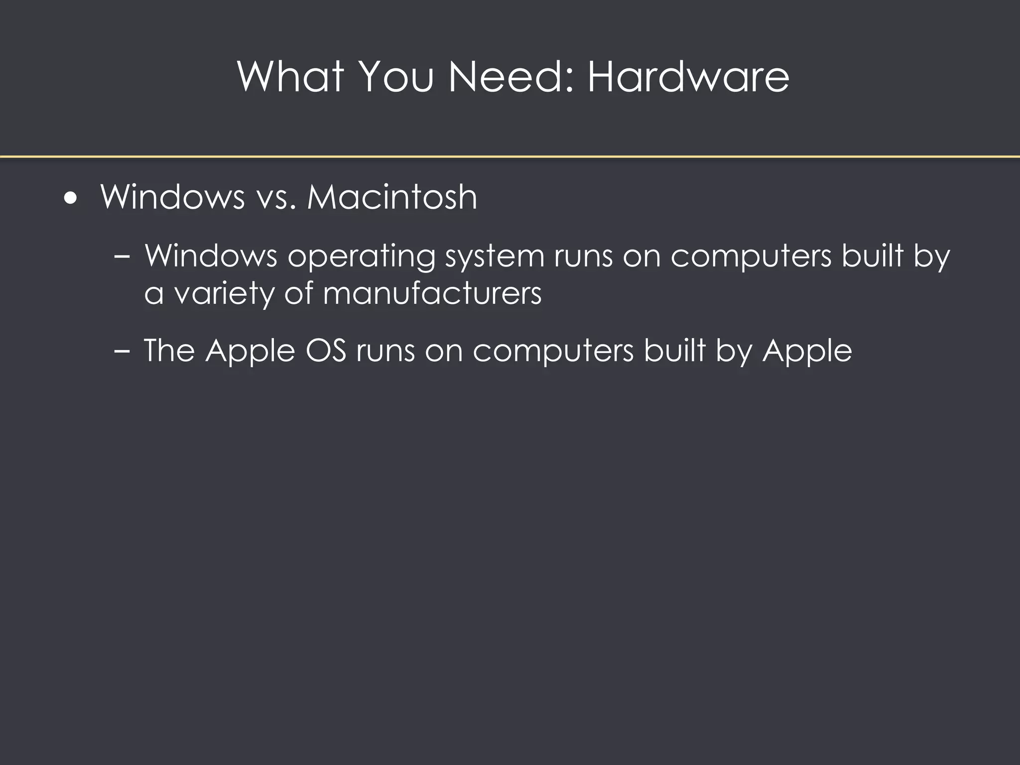 What You Need: Hardware 
• Windows vs. Macintosh 
– Windows operating system runs on computers built by 
a variety of manufacturers 
– The Apple OS runs on computers built by Apple 
 