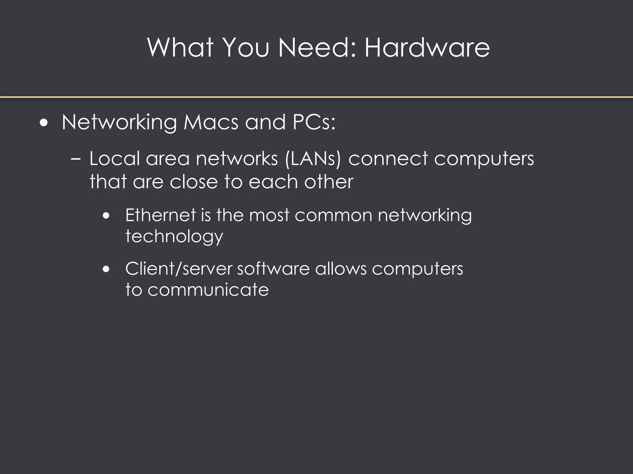 What You Need: Hardware 
• Networking Macs and PCs: 
– Local area networks (LANs) connect computers 
that are close to each other 
• Ethernet is the most common networking 
technology 
• Client/server software allows computers 
to communicate 
 