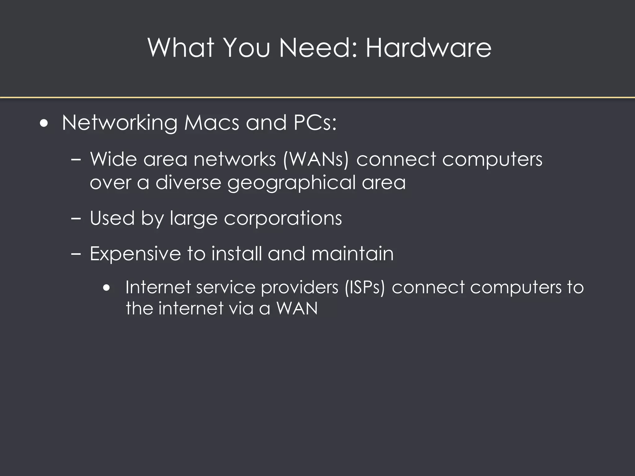 What You Need: Hardware 
• Networking Macs and PCs: 
– Wide area networks (WANs) connect computers 
over a diverse geographical area 
– Used by large corporations 
– Expensive to install and maintain 
• Internet service providers (ISPs) connect computers to 
the internet via a WAN 
 
