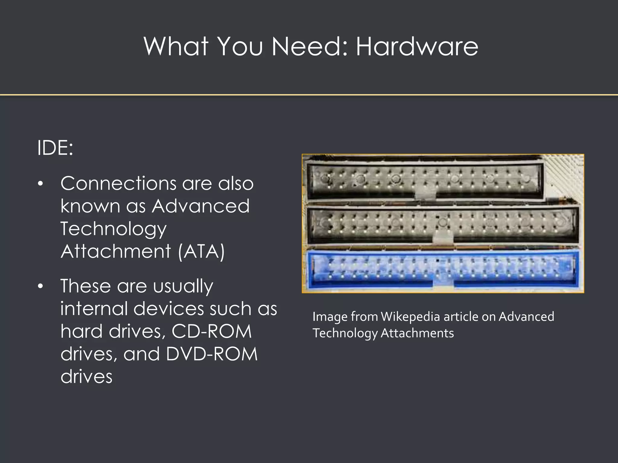 What You Need: Hardware 
IDE: 
• Connections are also 
known as Advanced 
Technology 
Attachment (ATA) 
• These are usually 
internal devices such as 
hard drives, CD-ROM 
drives, and DVD-ROM 
drives 
Image from Wikepedia article on Advanced 
Technology Attachments 
 