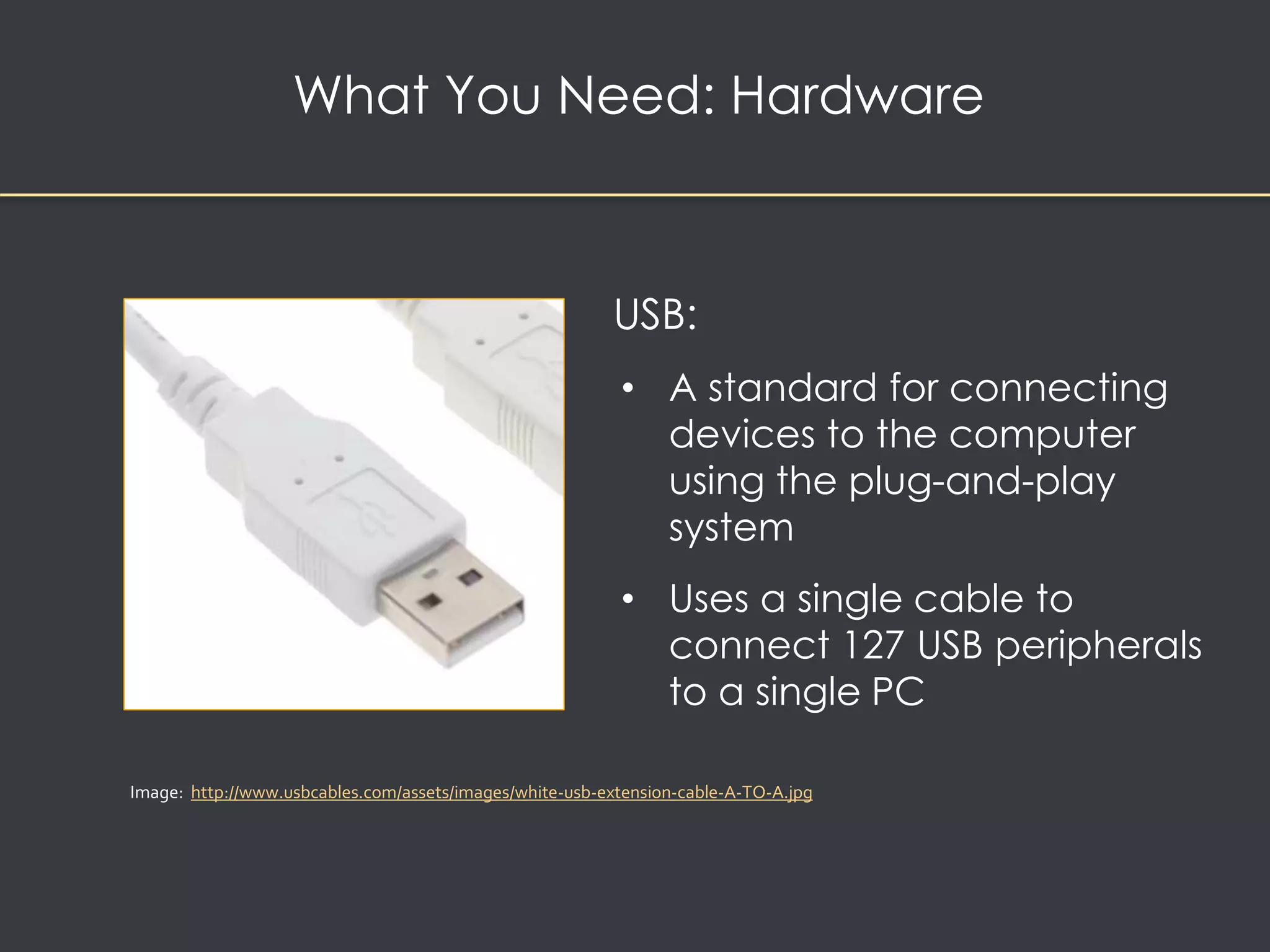 What You Need: Hardware 
USB: 
• A standard for connecting 
devices to the computer 
using the plug-and-play 
system 
• Uses a single cable to 
connect 127 USB peripherals 
to a single PC 
Image: http://www.usbcables.com/assets/images/white-usb-extension-cable-A-TO-A.jpg 
 