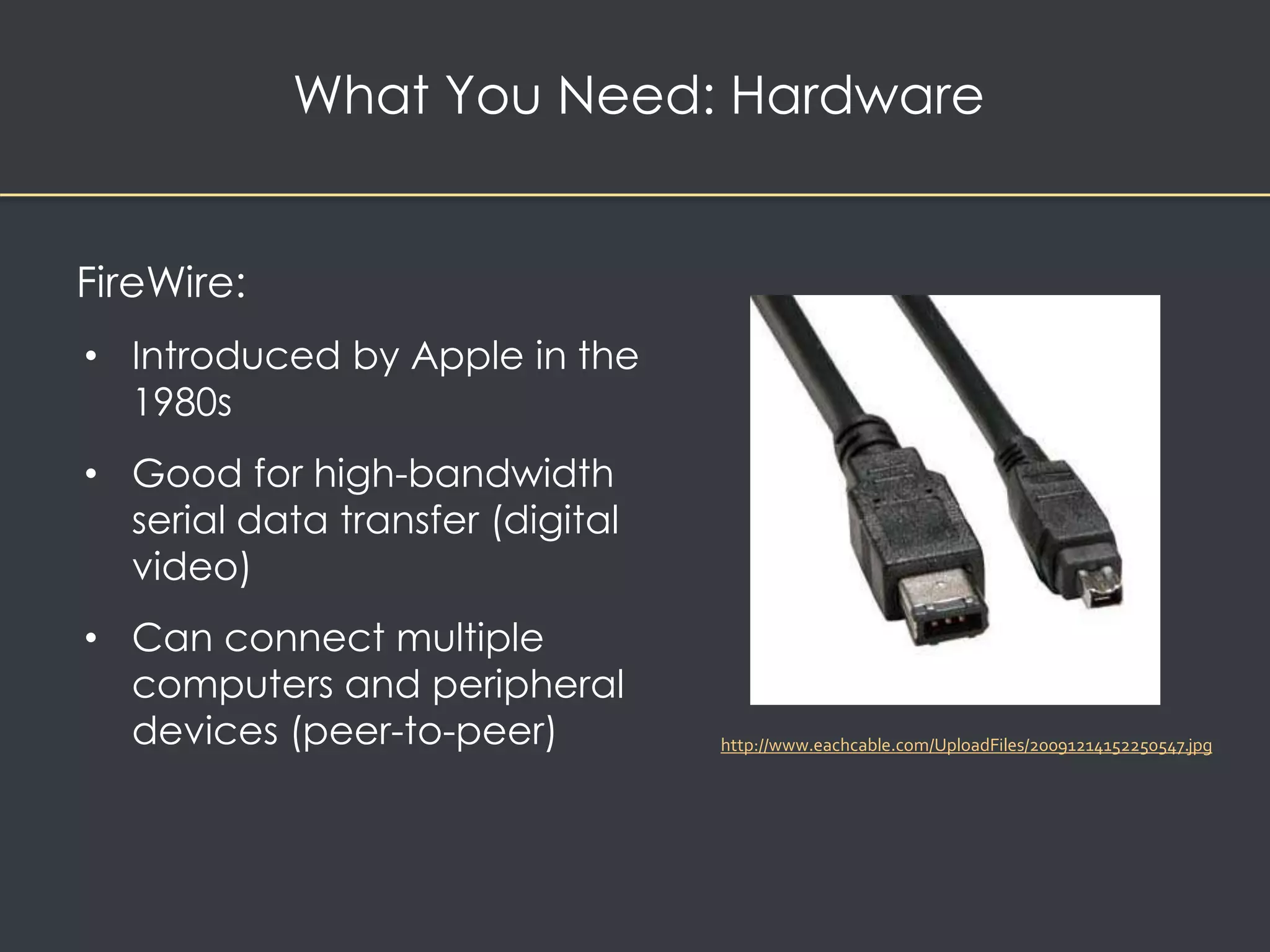 What You Need: Hardware 
FireWire: 
• Introduced by Apple in the 
1980s 
• Good for high-bandwidth 
serial data transfer (digital 
video) 
• Can connect multiple 
computers and peripheral 
devices (peer-to-peer) 
http://www.eachcable.com/UploadFiles/20091214152250547.jpg 
 