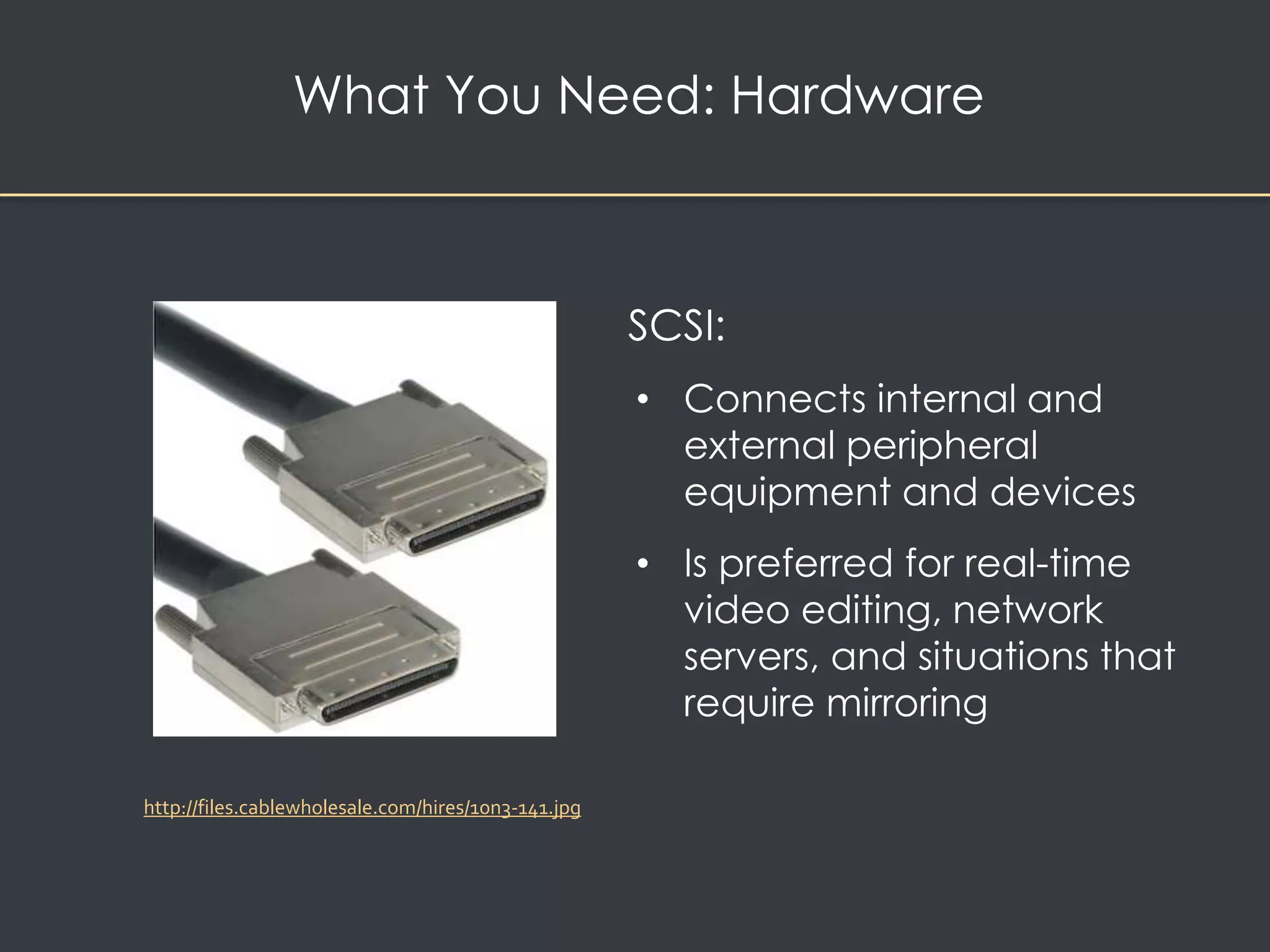 What You Need: Hardware 
SCSI: 
• Connects internal and 
external peripheral 
equipment and devices 
• Is preferred for real-time 
video editing, network 
servers, and situations that 
require mirroring 
http://files.cablewholesale.com/hires/10n3-141.jpg 
 