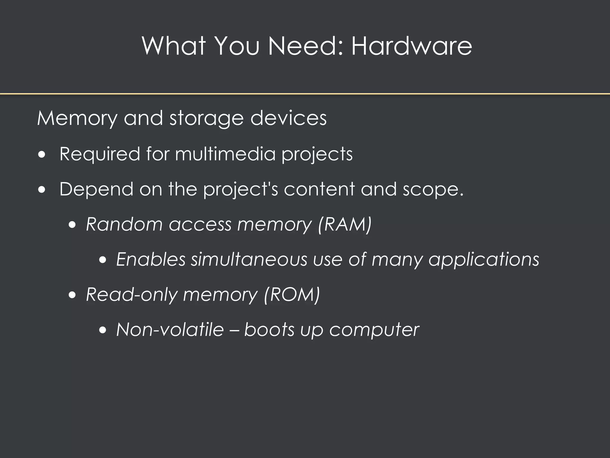 What You Need: Hardware 
Memory and storage devices 
• Required for multimedia projects 
• Depend on the project's content and scope. 
• Random access memory (RAM) 
• Enables simultaneous use of many applications 
• Read-only memory (ROM) 
• Non-volatile – boots up computer 
 