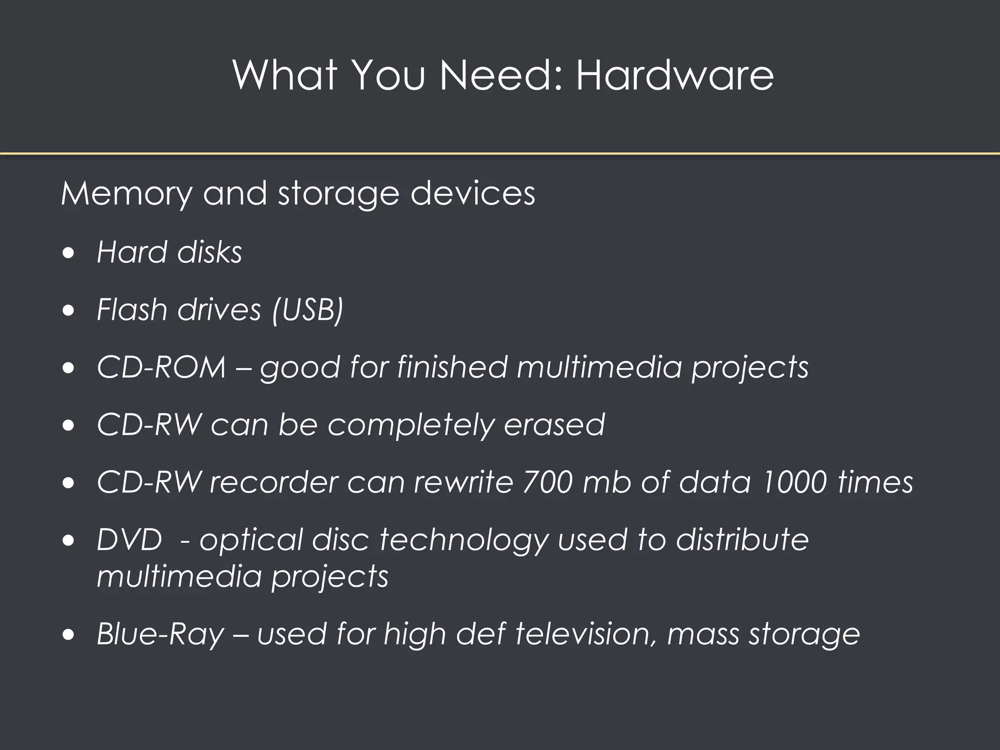 What You Need: Hardware 
Memory and storage devices 
• Hard disks 
• Flash drives (USB) 
• CD-ROM – good for finished multimedia projects 
• CD-RW can be completely erased 
• CD-RW recorder can rewrite 700 mb of data 1000 times 
• DVD - optical disc technology used to distribute 
multimedia projects 
• Blue-Ray – used for high def television, mass storage 
 