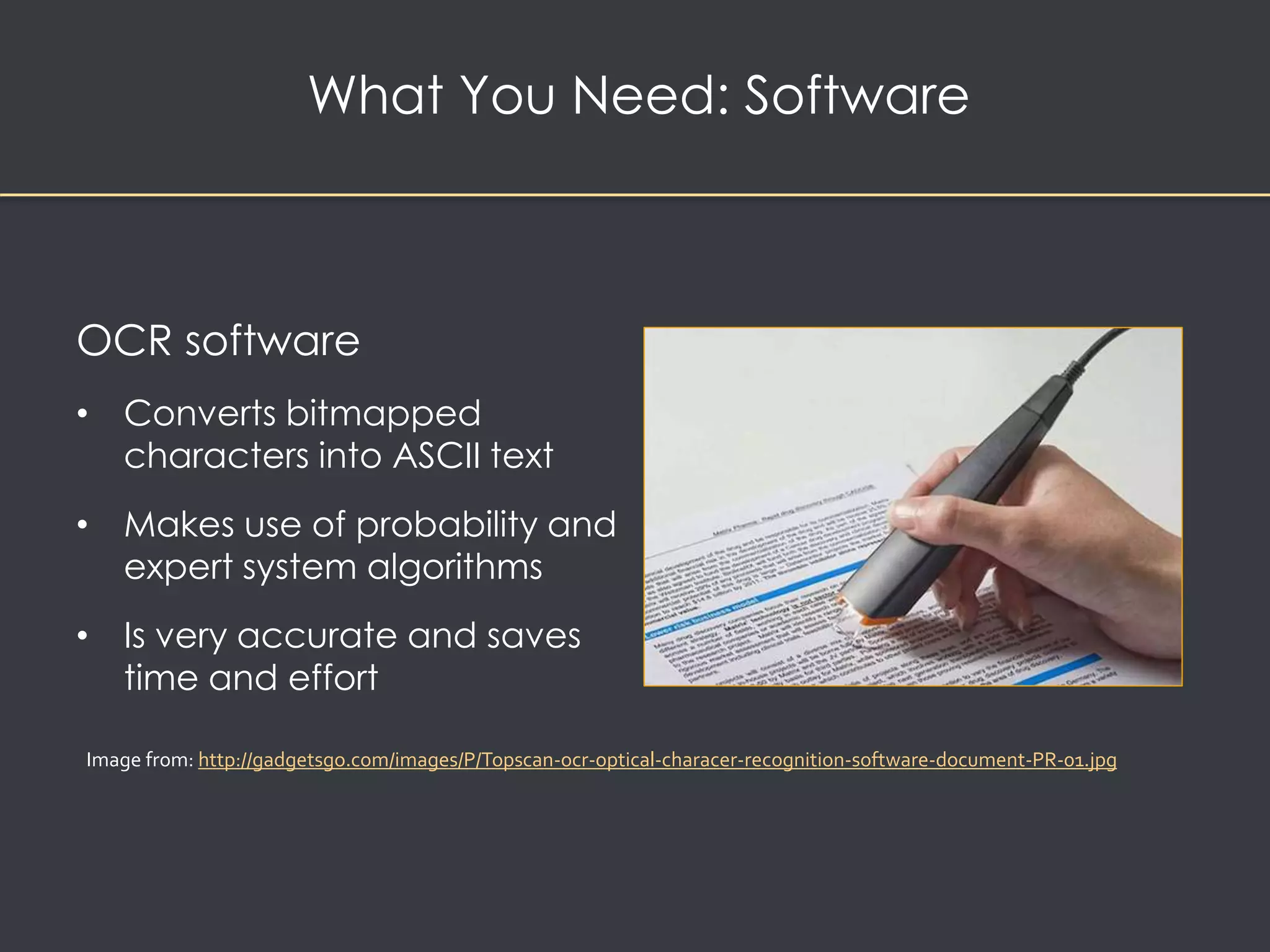 What You Need: Software 
OCR software 
• Converts bitmapped 
characters into ASCII text 
• Makes use of probability and 
expert system algorithms 
• Is very accurate and saves 
time and effort 
Image from: http://gadgetsgo.com/images/P/Topscan-ocr-optical-characer-recognition-software-document-PR-01.jpg 
 