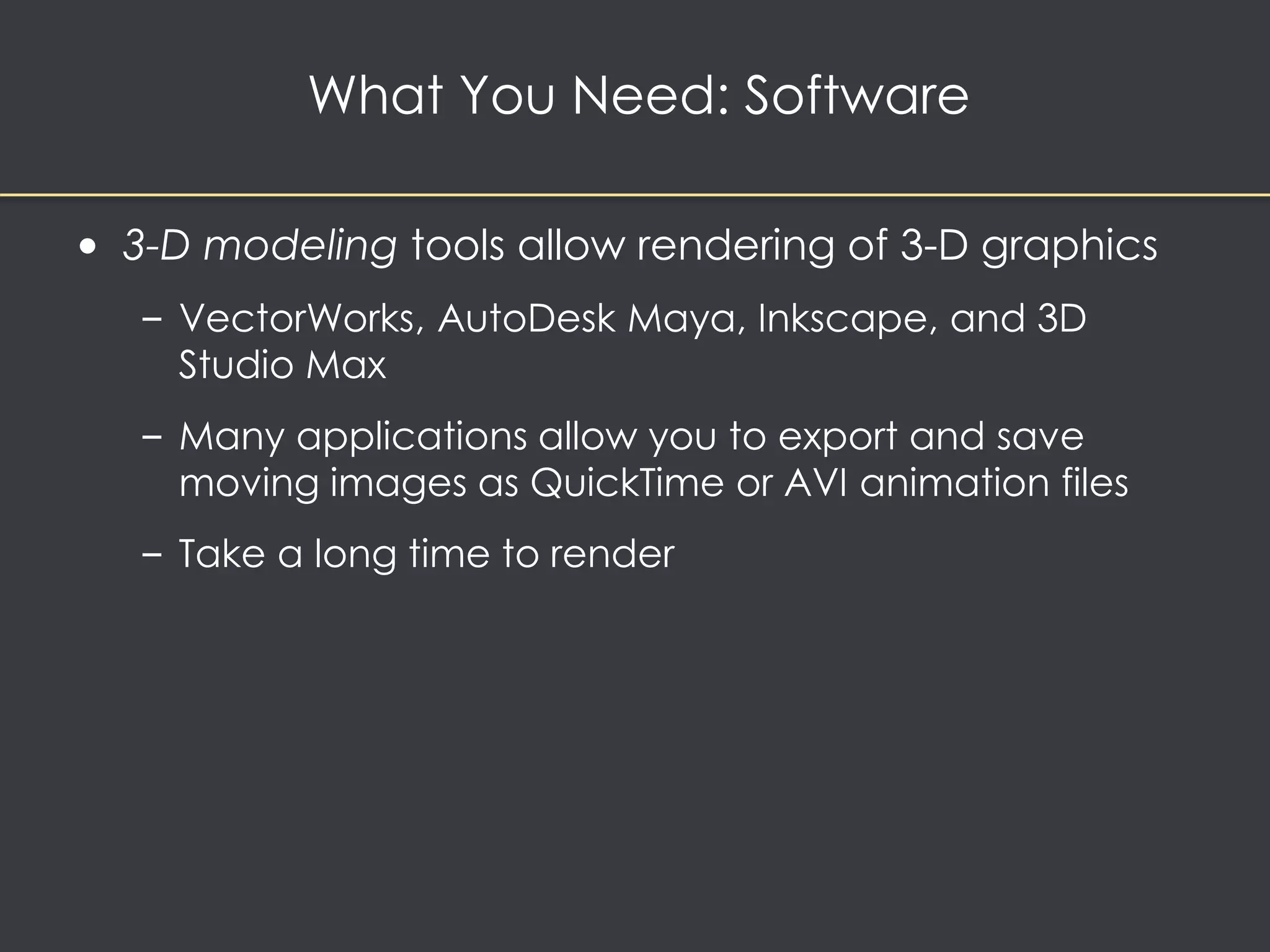 What You Need: Software 
• 3-D modeling tools allow rendering of 3-D graphics 
– VectorWorks, AutoDesk Maya, Inkscape, and 3D 
Studio Max 
– Many applications allow you to export and save 
moving images as QuickTime or AVI animation files 
– Take a long time to render 
 