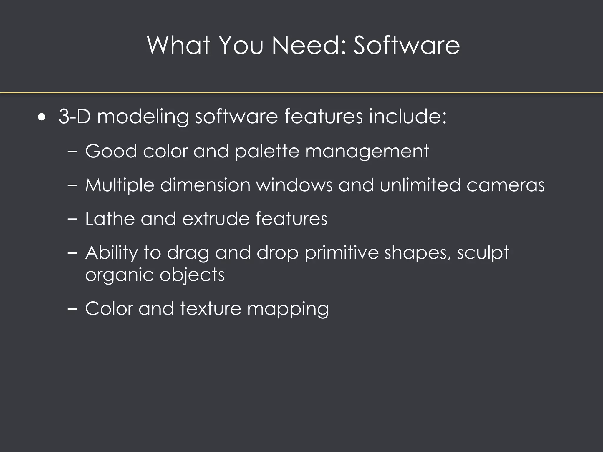What You Need: Software 
• 3-D modeling software features include: 
– Good color and palette management 
– Multiple dimension windows and unlimited cameras 
– Lathe and extrude features 
– Ability to drag and drop primitive shapes, sculpt 
organic objects 
– Color and texture mapping 
 