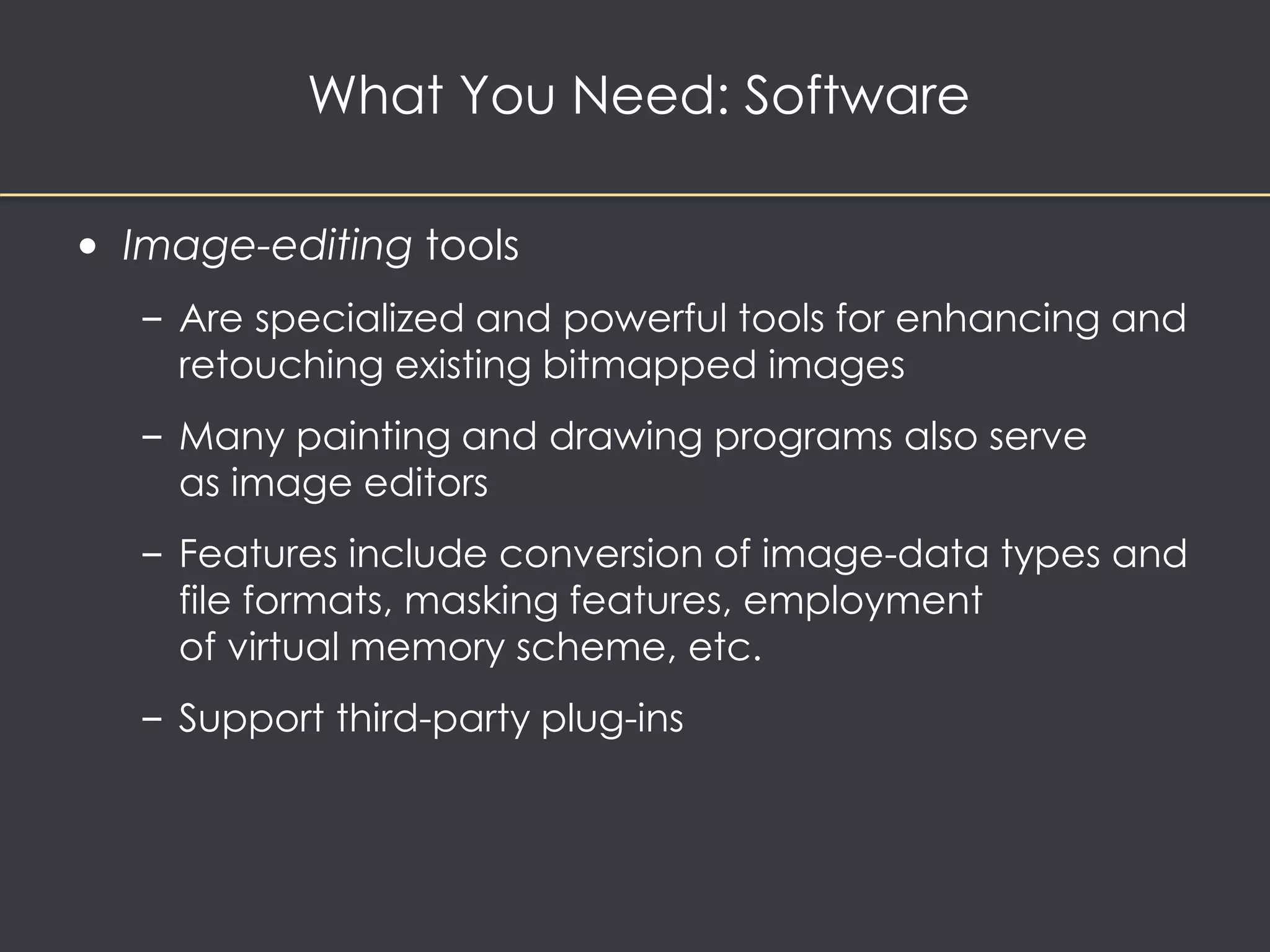 What You Need: Software 
• Image-editing tools 
– Are specialized and powerful tools for enhancing and 
retouching existing bitmapped images 
– Many painting and drawing programs also serve 
as image editors 
– Features include conversion of image-data types and 
file formats, masking features, employment 
of virtual memory scheme, etc. 
– Support third-party plug-ins 
 