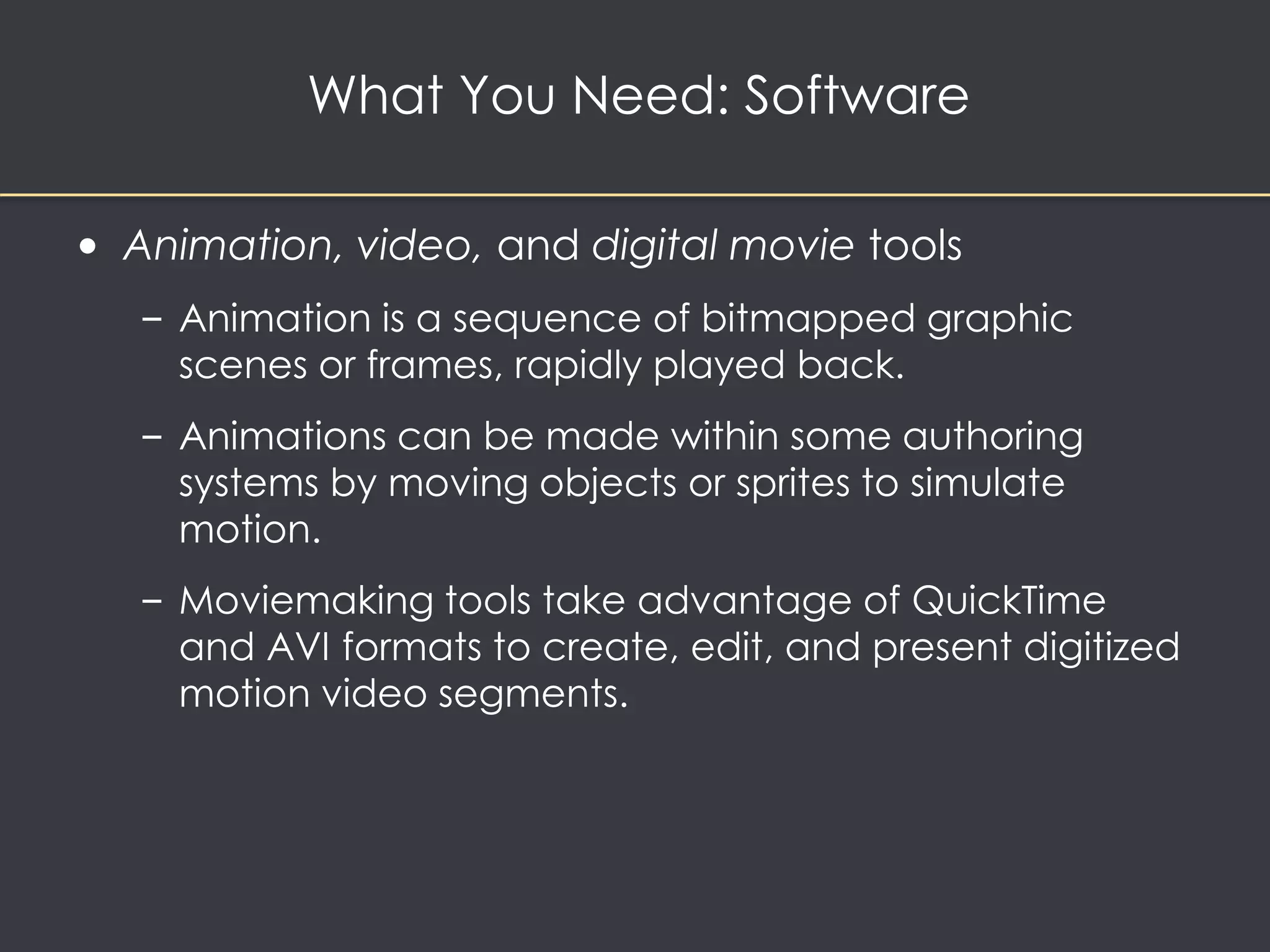 What You Need: Software 
• Animation, video, and digital movie tools 
– Animation is a sequence of bitmapped graphic 
scenes or frames, rapidly played back. 
– Animations can be made within some authoring 
systems by moving objects or sprites to simulate 
motion. 
– Moviemaking tools take advantage of QuickTime 
and AVI formats to create, edit, and present digitized 
motion video segments. 
 