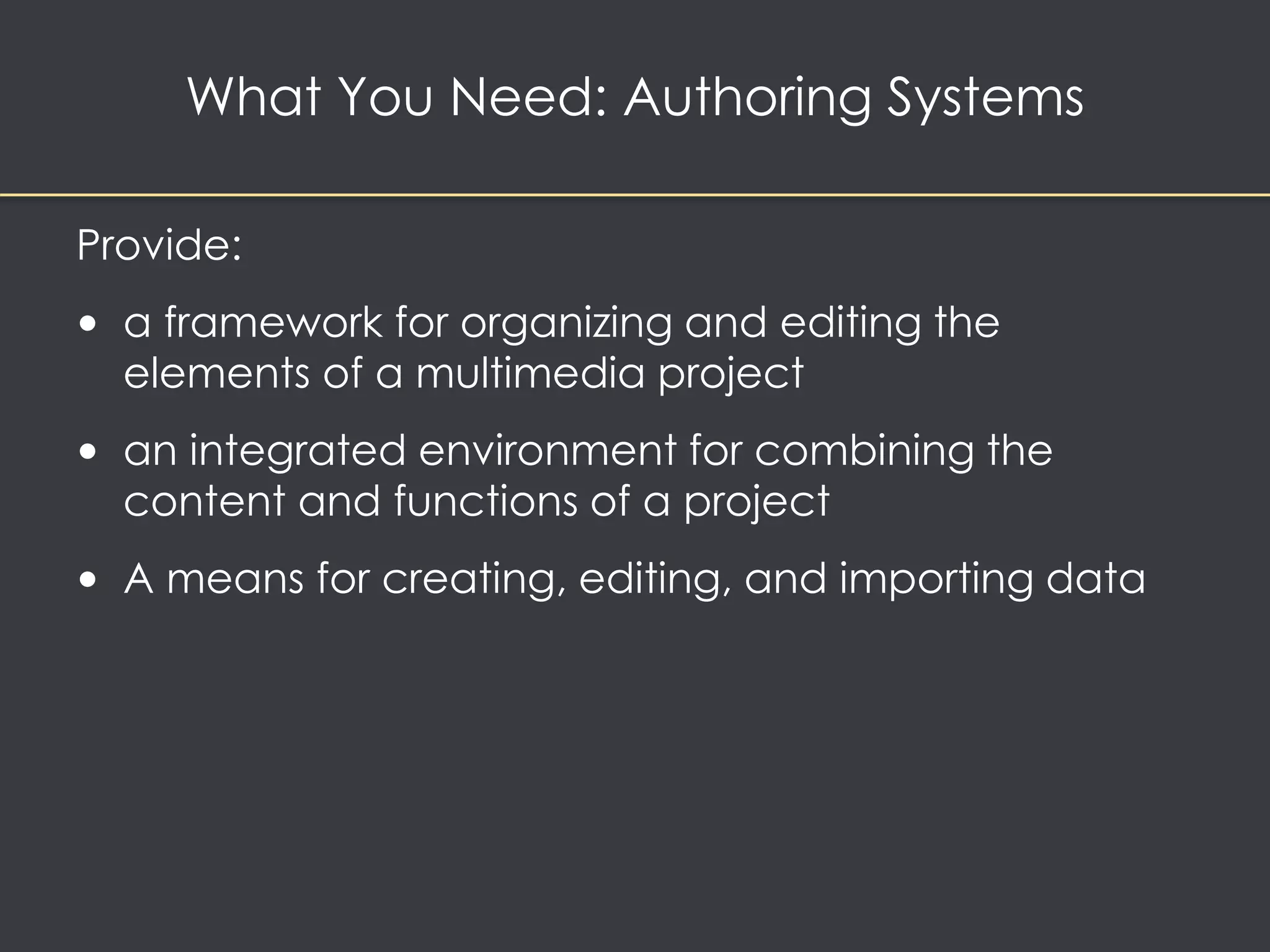 What You Need: Authoring Systems 
Provide: 
• a framework for organizing and editing the 
elements of a multimedia project 
• an integrated environment for combining the 
content and functions of a project 
• A means for creating, editing, and importing data 
 