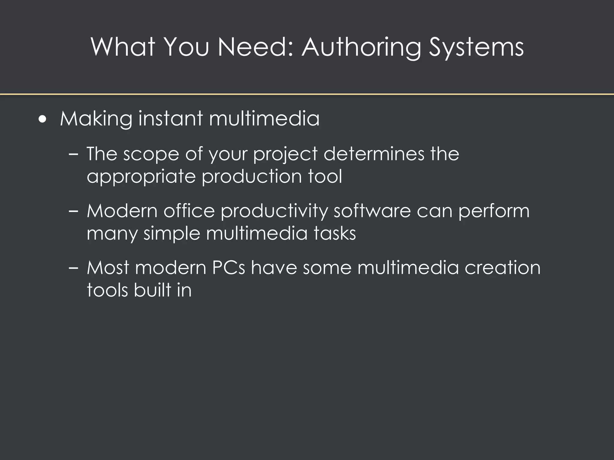 What You Need: Authoring Systems 
• Making instant multimedia 
– The scope of your project determines the 
appropriate production tool 
– Modern office productivity software can perform 
many simple multimedia tasks 
– Most modern PCs have some multimedia creation 
tools built in 
 