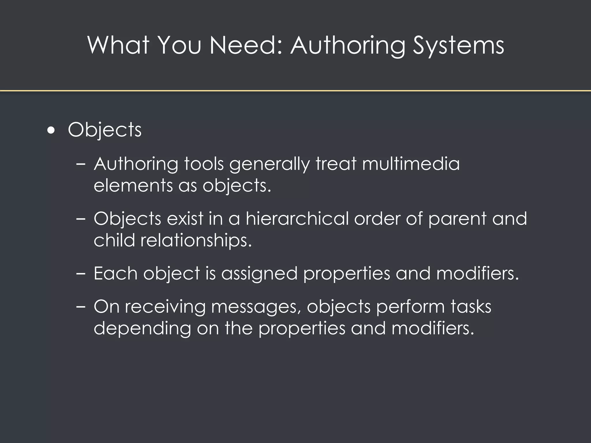 What You Need: Authoring Systems 
• Objects 
– Authoring tools generally treat multimedia 
elements as objects. 
– Objects exist in a hierarchical order of parent and 
child relationships. 
– Each object is assigned properties and modifiers. 
– On receiving messages, objects perform tasks 
depending on the properties and modifiers. 
 