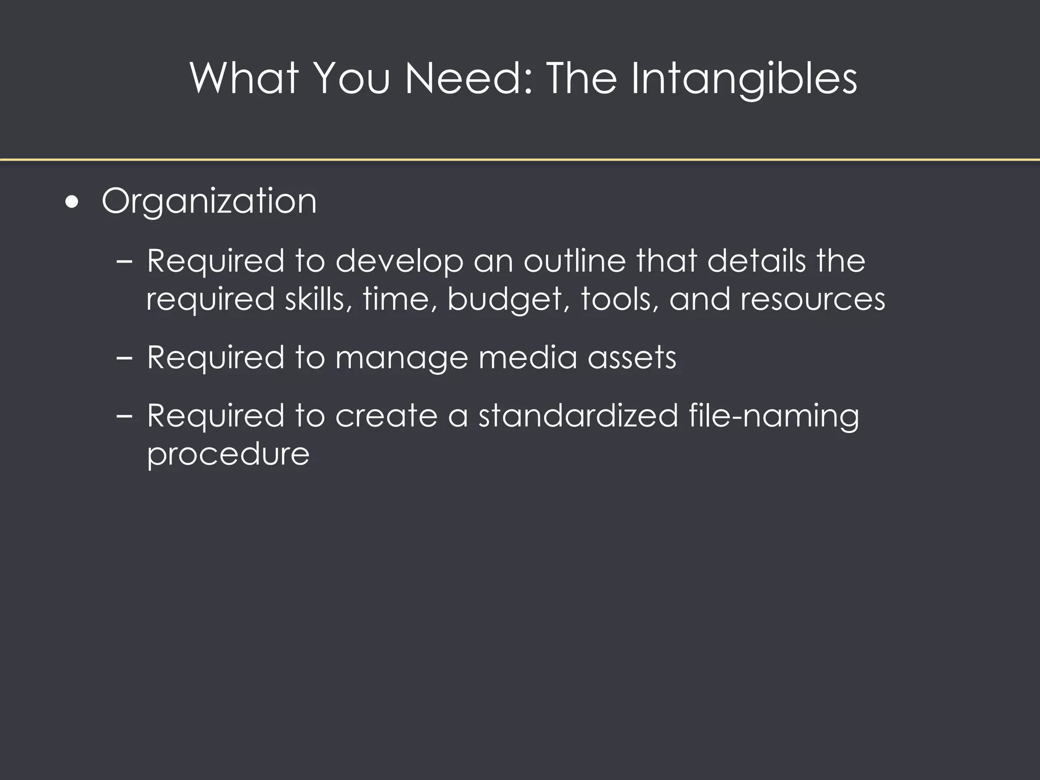 What You Need: The Intangibles 
• Organization 
– Required to develop an outline that details the 
required skills, time, budget, tools, and resources 
– Required to manage media assets 
– Required to create a standardized file-naming 
procedure 
 