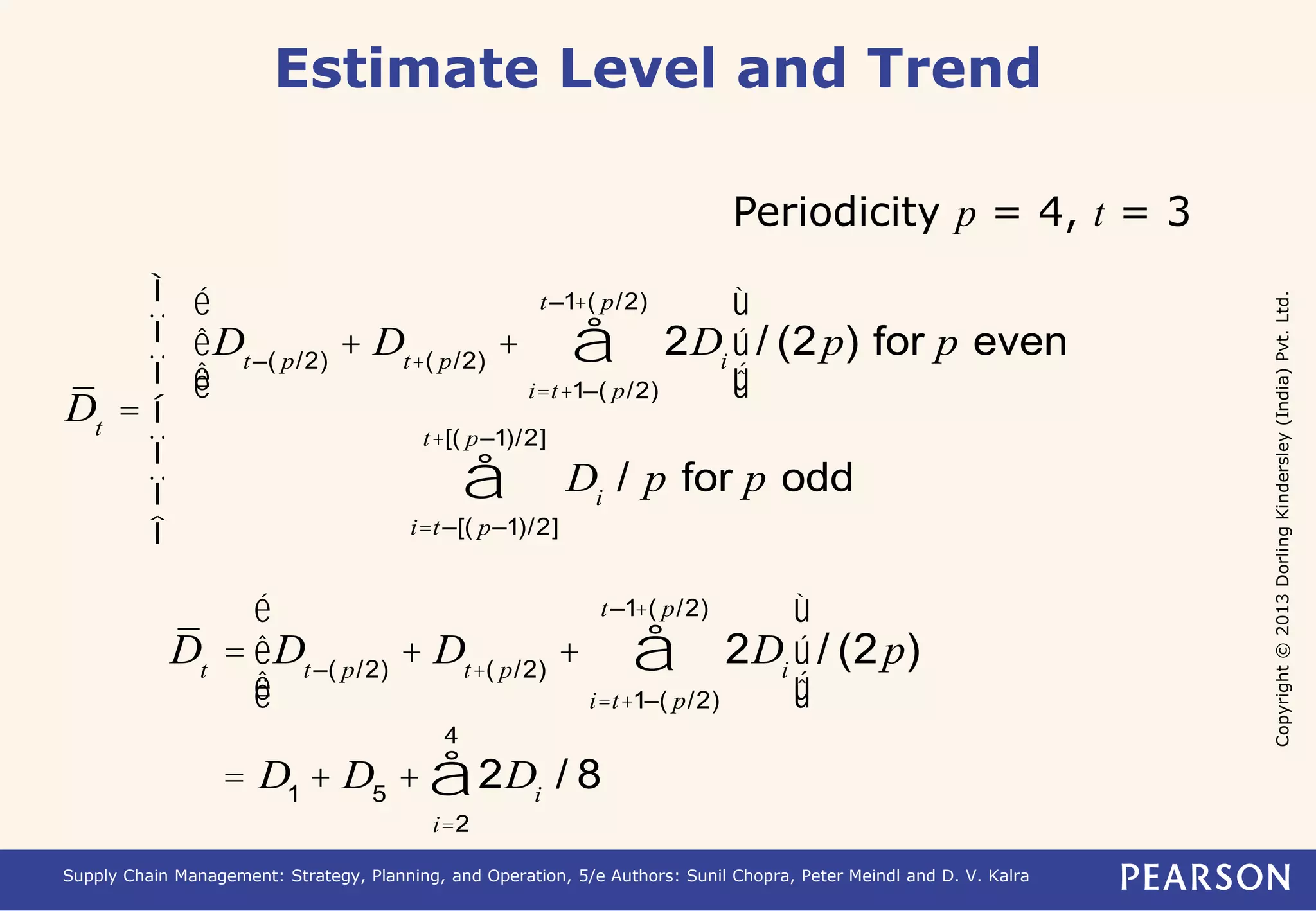 Copyright © 2013 Dorling Kindersley (India) Pvt. Ltd. 
Estimate Level and Trend 
Periodicity p = 4, t = 3 
Dt = 
t –1+( p/2) 
å 
Dt –( p/2) + Dt+( p/2) + 2Di 
i=t+1–( p/2) 
é 
ê 
ê 
ë 
ù 
ú 
ú 
û 
/ (2p) for p even 
Di / p for p odd 
t+[( p–1)/2] 
å 
i=t –[( p–1)/2] 
ì 
ï 
ï 
í 
ï 
ï 
î 
t –1+( p/2) 
å 
é 
Dt = Dt –( p/2) + Dt+( p/2) + 2Di 
i=t+1–( p/2) 
êê 
ë 
ù 
úú 
û 
/ (2p) 
4 
å / 8 
= D1 + D5 + 2Di 
i=2 
Supply Chain Management: Strategy, Planning, and Operation, 5/e Authors: Sunil Chopra, Peter Meindl and D. V. Kalra 
 