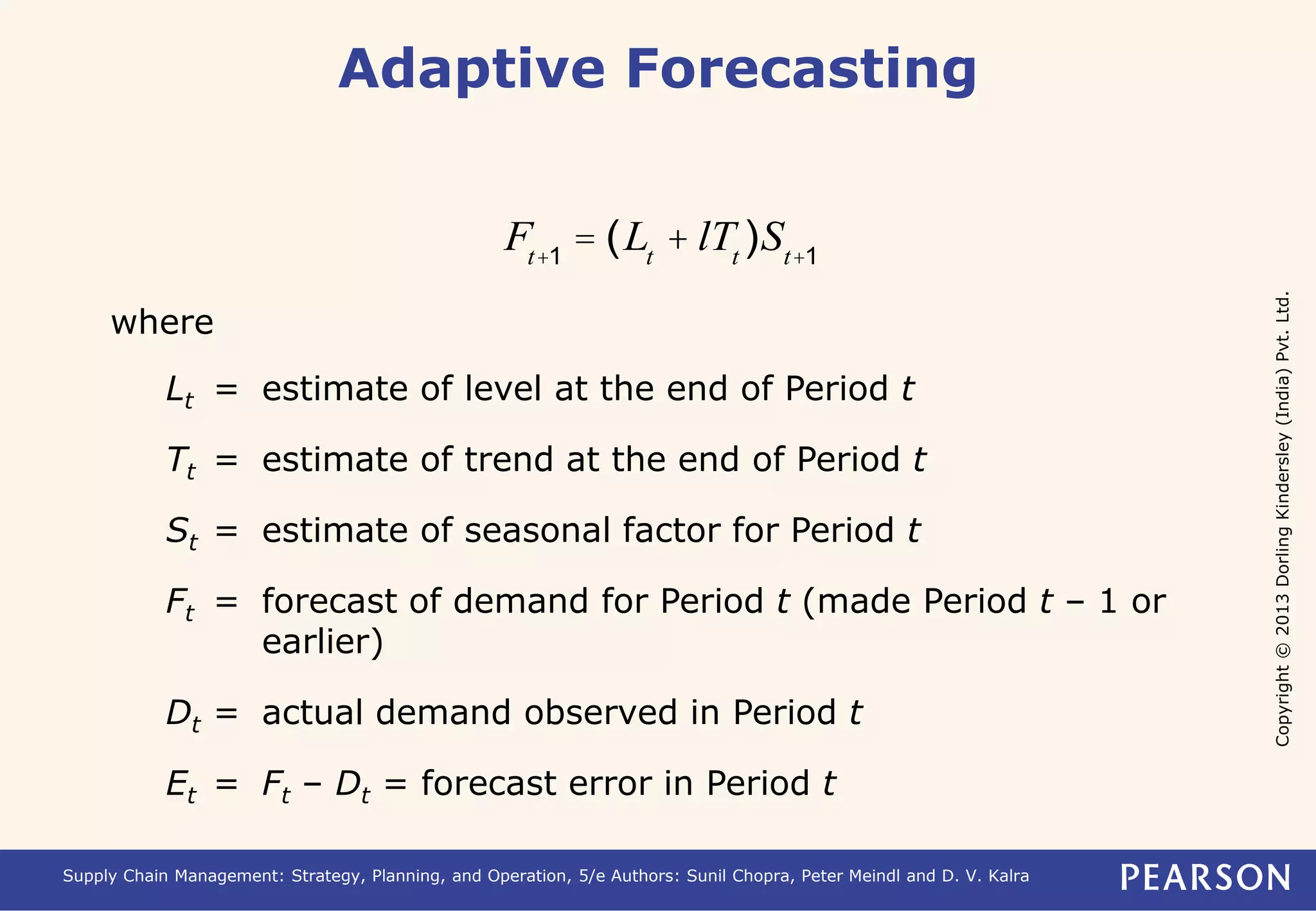 Copyright © 2013 Dorling Kindersley (India) Pvt. Ltd. 
Adaptive Forecasting 
Ft+1 = (Lt + lTt )St+1 
where 
Lt = estimate of level at the end of Period t 
Tt = estimate of trend at the end of Period t 
St = estimate of seasonal factor for Period t 
Ft = forecast of demand for Period t (made Period t – 1 or 
earlier) 
Dt = actual demand observed in Period t 
Et = Ft – Dt = forecast error in Period t 
Supply Chain Management: Strategy, Planning, and Operation, 5/e Authors: Sunil Chopra, Peter Meindl and D. V. Kalra 
 