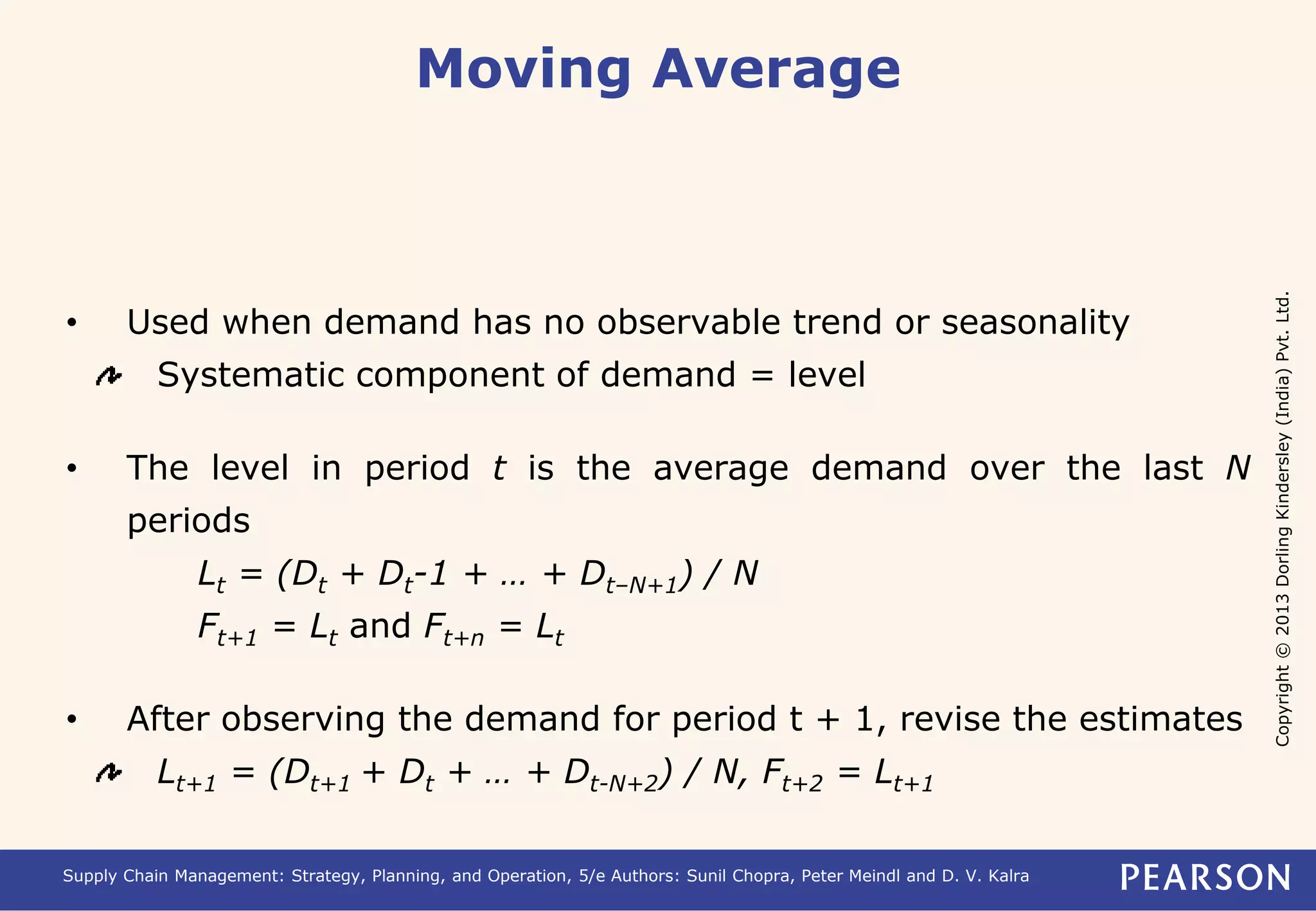 Copyright © 2013 Dorling Kindersley (India) Pvt. Ltd. 
Moving Average 
• Used when demand has no observable trend or seasonality 
Systematic component of demand = level 
• The level in period t is the average demand over the last N 
periods 
Lt = (Dt + Dt-1 + … + Dt–N+1) / N 
Ft+1 = Lt and Ft+n = Lt 
• After observing the demand for period t + 1, revise the estimates 
Lt+1 = (Dt+1 + Dt + … + Dt-N+2) / N, Ft+2 = Lt+1 
Supply Chain Management: Strategy, Planning, and Operation, 5/e Authors: Sunil Chopra, Peter Meindl and D. V. Kalra 
 