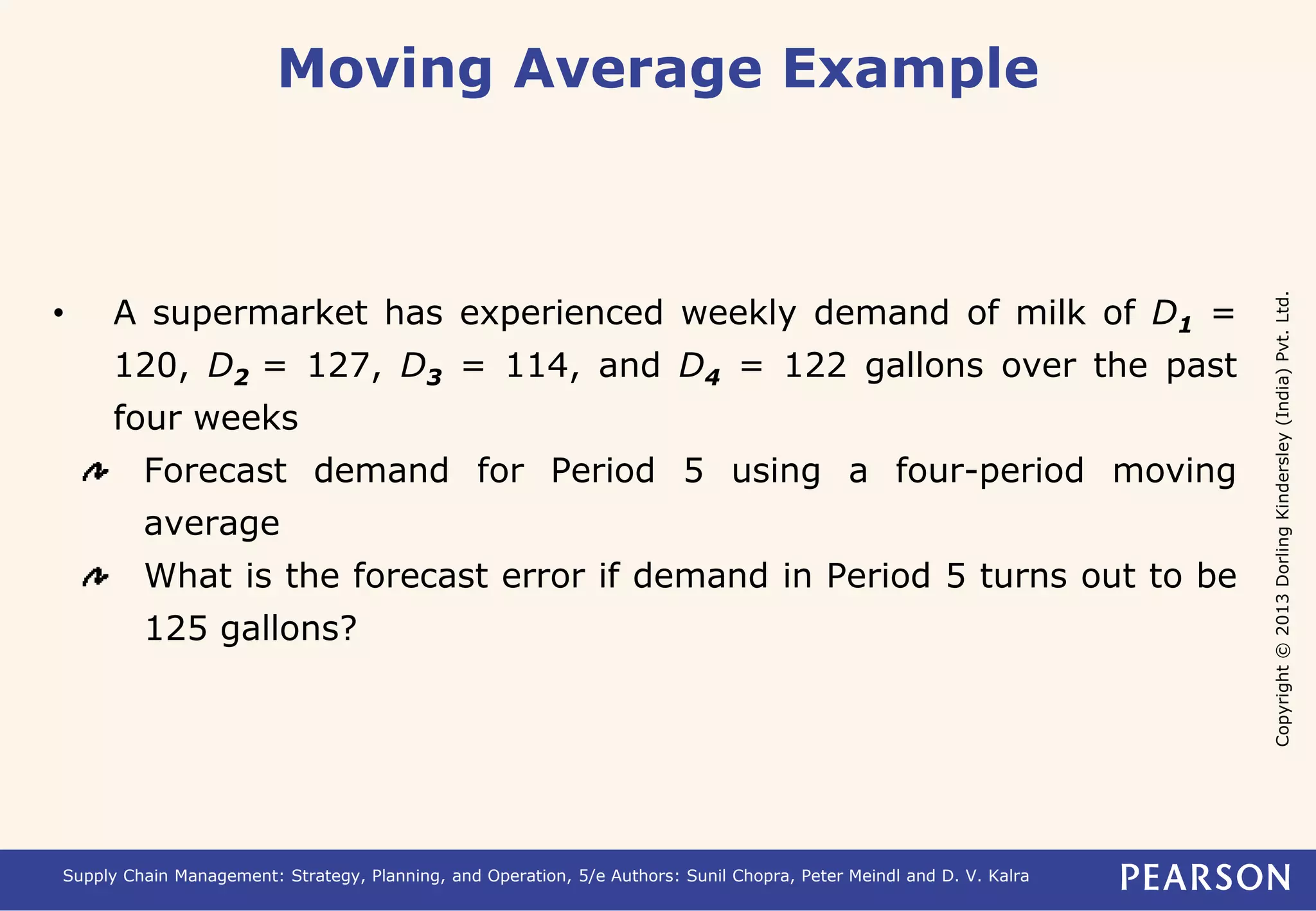 Copyright © 2013 Dorling Kindersley (India) Pvt. Ltd. 
Moving Average Example 
• A supermarket has experienced weekly demand of milk of D1 = 
120, D2 = 127, D3 = 114, and D4 = 122 gallons over the past 
four weeks 
Forecast demand for Period 5 using a four-period moving 
average 
What is the forecast error if demand in Period 5 turns out to be 
125 gallons? 
Supply Chain Management: Strategy, Planning, and Operation, 5/e Authors: Sunil Chopra, Peter Meindl and D. V. Kalra 
 