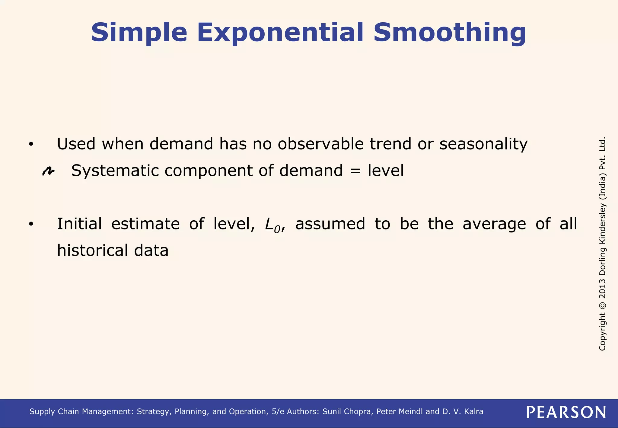 Copyright © 2013 Dorling Kindersley (India) Pvt. Ltd. 
Simple Exponential Smoothing 
• Used when demand has no observable trend or seasonality 
Systematic component of demand = level 
• Initial estimate of level, L0, assumed to be the average of all 
historical data 
Supply Chain Management: Strategy, Planning, and Operation, 5/e Authors: Sunil Chopra, Peter Meindl and D. V. Kalra 
 