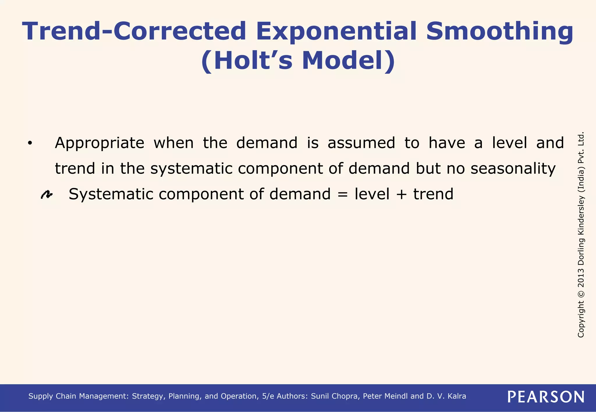 Copyright © 2013 Dorling Kindersley (India) Pvt. Ltd. 
Trend-Corrected Exponential Smoothing 
(Holt’s Model) 
• Appropriate when the demand is assumed to have a level and 
trend in the systematic component of demand but no seasonality 
Systematic component of demand = level + trend 
Supply Chain Management: Strategy, Planning, and Operation, 5/e Authors: Sunil Chopra, Peter Meindl and D. V. Kalra 
 