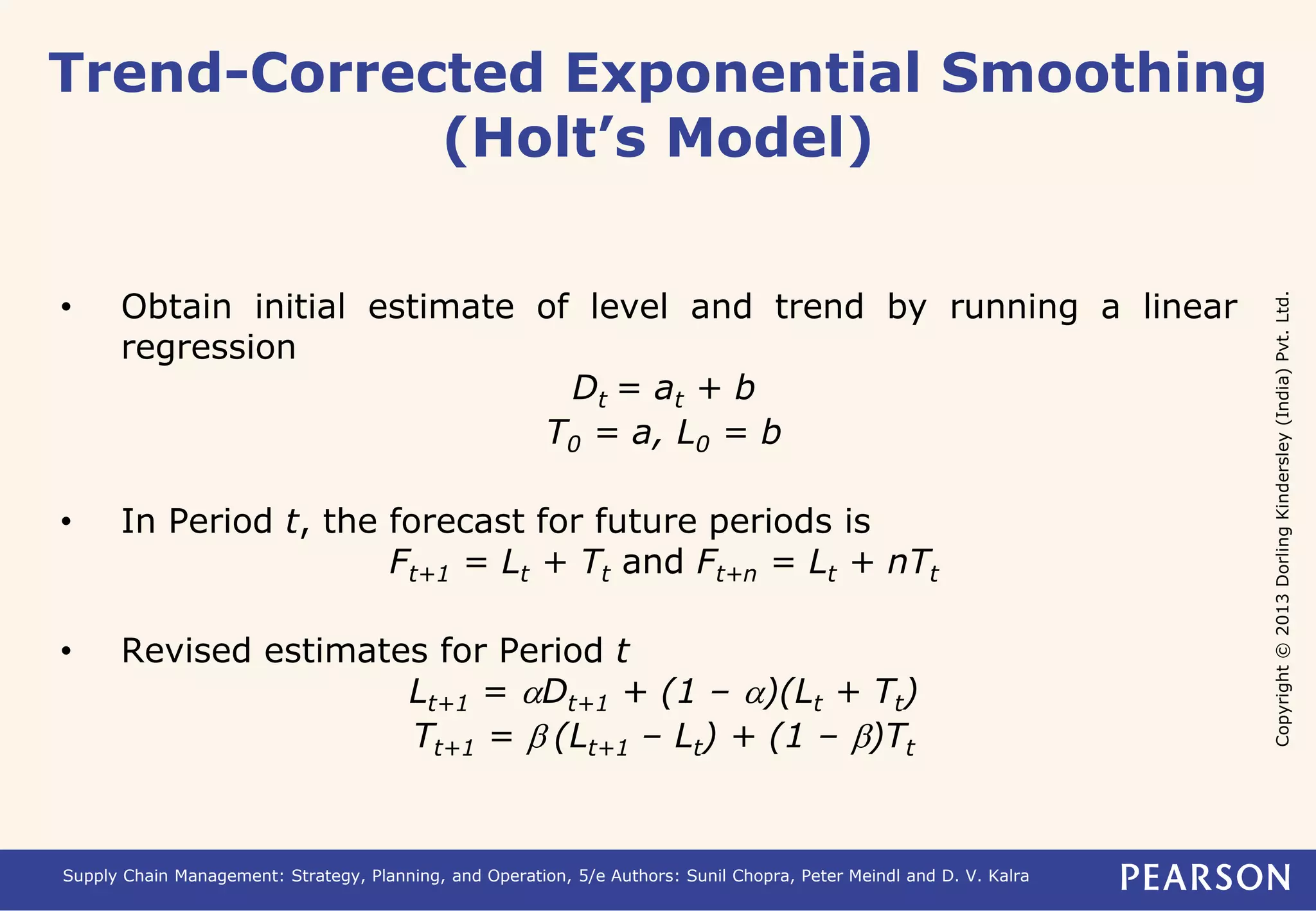 Copyright © 2013 Dorling Kindersley (India) Pvt. Ltd. 
Trend-Corrected Exponential Smoothing 
(Holt’s Model) 
• Obtain initial estimate of level and trend by running a linear 
regression 
Dt = at + b 
T0 = a, L0 = b 
• In Period t, the forecast for future periods is 
Ft+1 = Lt + Tt and Ft+n = Lt + nTt 
• Revised estimates for Period t 
Lt+1 = aDt+1 + (1 – a)(Lt + Tt) 
Tt+1 = b (Lt+1 – Lt) + (1 – b)Tt 
Supply Chain Management: Strategy, Planning, and Operation, 5/e Authors: Sunil Chopra, Peter Meindl and D. V. Kalra 
 