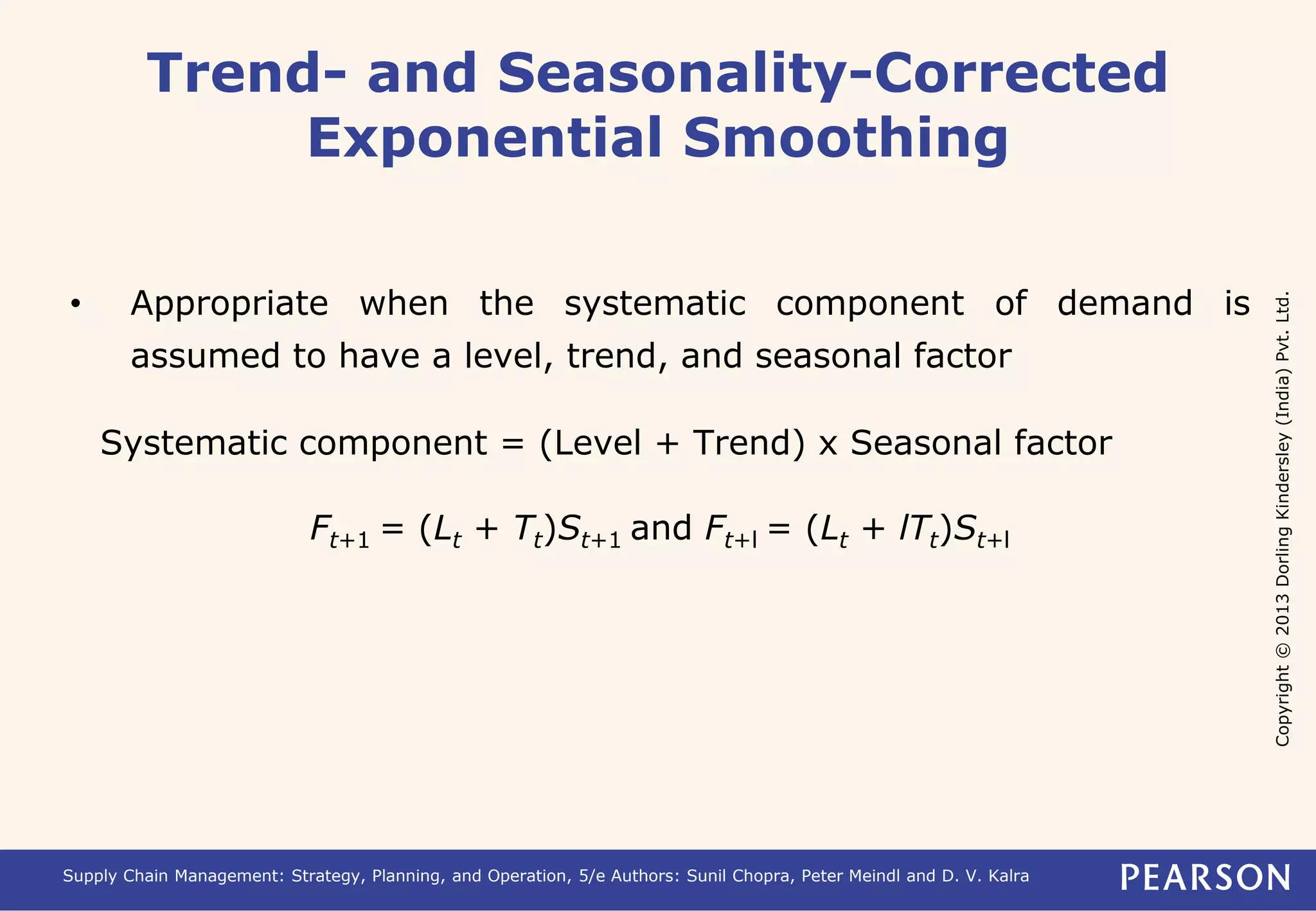 Copyright © 2013 Dorling Kindersley (India) Pvt. Ltd. 
Trend- and Seasonality-Corrected 
Exponential Smoothing 
• Appropriate when the systematic component of demand is 
assumed to have a level, trend, and seasonal factor 
Systematic component = (Level + Trend) x Seasonal factor 
Ft+1 = (Lt + Tt)St+1 and Ft+l = (Lt + lTt)St+l 
Supply Chain Management: Strategy, Planning, and Operation, 5/e Authors: Sunil Chopra, Peter Meindl and D. V. Kalra 
 