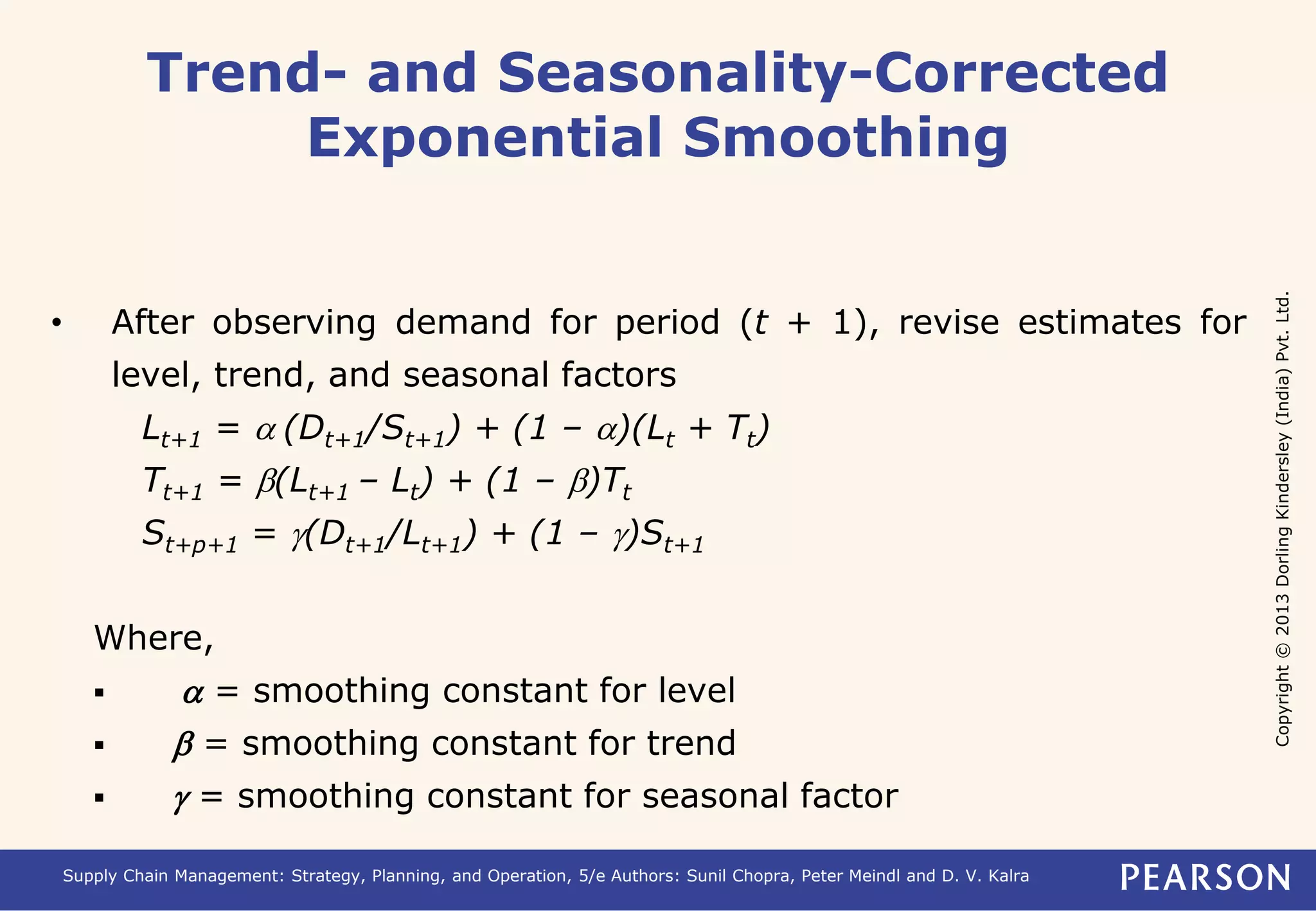 Copyright © 2013 Dorling Kindersley (India) Pvt. Ltd. 
Trend- and Seasonality-Corrected 
Exponential Smoothing 
• After observing demand for period (t + 1), revise estimates for 
level, trend, and seasonal factors 
Lt+1 = a (Dt+1/St+1) + (1 – a)(Lt + Tt) 
Tt+1 = b(Lt+1 – Lt) + (1 – b)Tt 
St+p+1 = g(Dt+1/Lt+1) + (1 – g)St+1 
Where, 
 a = smoothing constant for level 
 b = smoothing constant for trend 
 g = smoothing constant for seasonal factor 
Supply Chain Management: Strategy, Planning, and Operation, 5/e Authors: Sunil Chopra, Peter Meindl and D. V. Kalra 
 