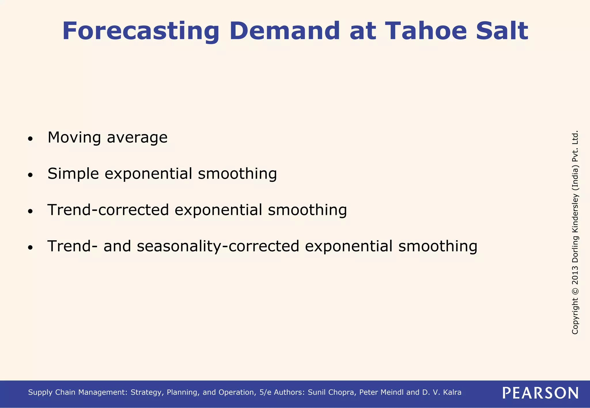 Copyright © 2013 Dorling Kindersley (India) Pvt. Ltd. 
Forecasting Demand at Tahoe Salt 
• Moving average 
• Simple exponential smoothing 
• Trend-corrected exponential smoothing 
• Trend- and seasonality-corrected exponential smoothing 
Supply Chain Management: Strategy, Planning, and Operation, 5/e Authors: Sunil Chopra, Peter Meindl and D. V. Kalra 
 