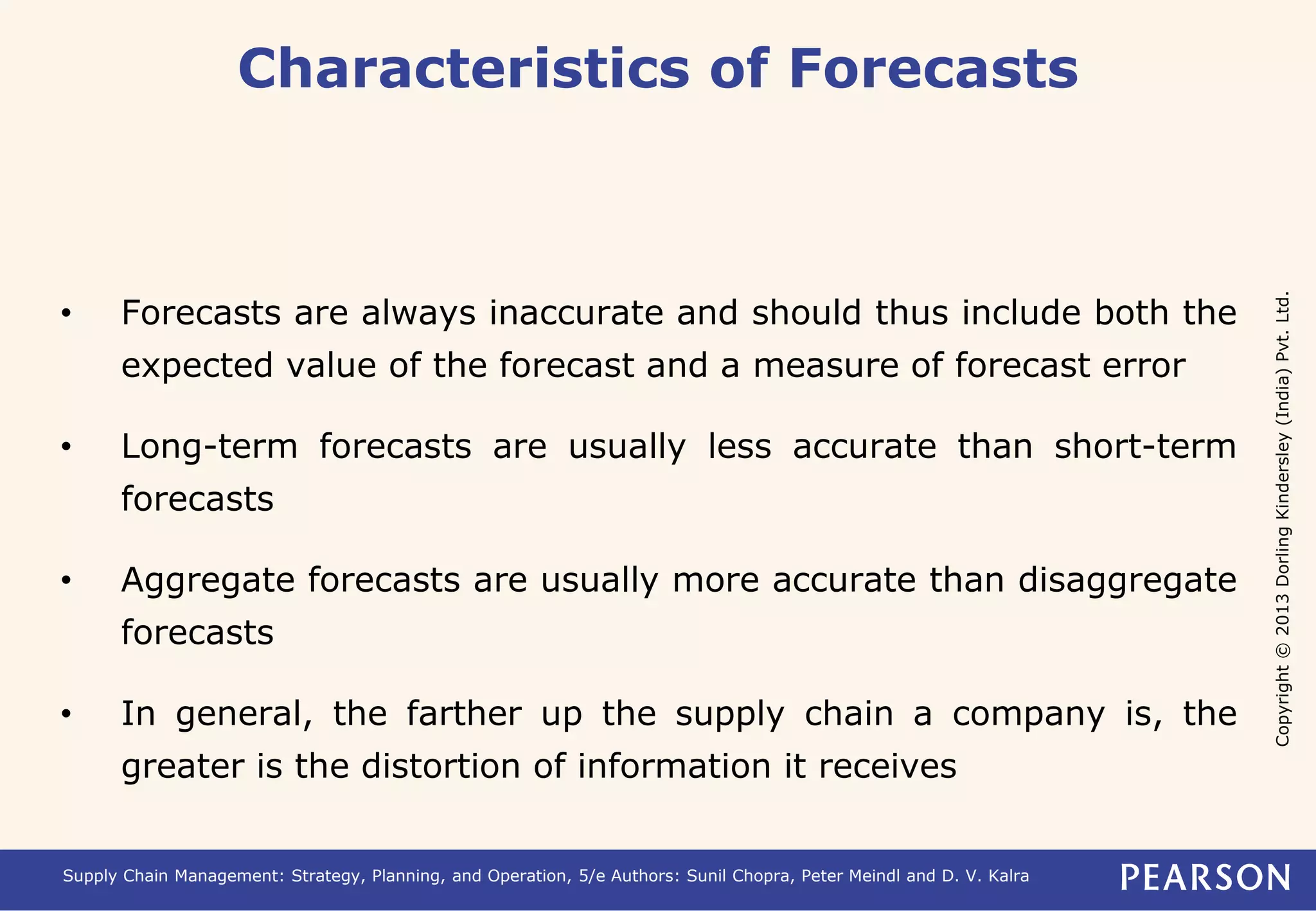 Copyright © 2013 Dorling Kindersley (India) Pvt. Ltd. 
Characteristics of Forecasts 
• Forecasts are always inaccurate and should thus include both the 
expected value of the forecast and a measure of forecast error 
• Long-term forecasts are usually less accurate than short-term 
forecasts 
• Aggregate forecasts are usually more accurate than disaggregate 
forecasts 
• In general, the farther up the supply chain a company is, the 
greater is the distortion of information it receives 
Supply Chain Management: Strategy, Planning, and Operation, 5/e Authors: Sunil Chopra, Peter Meindl and D. V. Kalra 
 