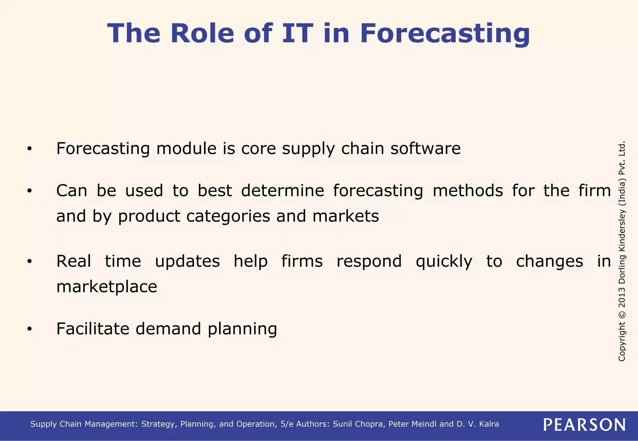 Copyright © 2013 Dorling Kindersley (India) Pvt. Ltd. 
The Role of IT in Forecasting 
• Forecasting module is core supply chain software 
• Can be used to best determine forecasting methods for the firm 
and by product categories and markets 
• Real time updates help firms respond quickly to changes in 
marketplace 
• Facilitate demand planning 
Supply Chain Management: Strategy, Planning, and Operation, 5/e Authors: Sunil Chopra, Peter Meindl and D. V. Kalra 
 