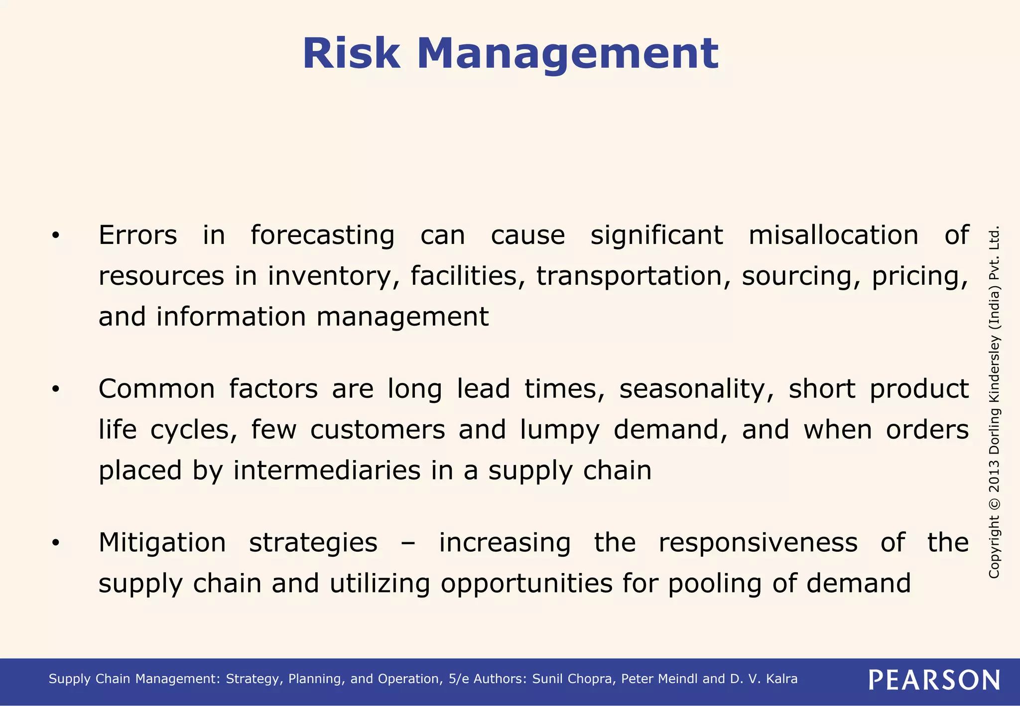 Copyright © 2013 Dorling Kindersley (India) Pvt. Ltd. 
Risk Management 
• Errors in forecasting can cause significant misallocation of 
resources in inventory, facilities, transportation, sourcing, pricing, 
and information management 
• Common factors are long lead times, seasonality, short product 
life cycles, few customers and lumpy demand, and when orders 
placed by intermediaries in a supply chain 
• Mitigation strategies – increasing the responsiveness of the 
supply chain and utilizing opportunities for pooling of demand 
Supply Chain Management: Strategy, Planning, and Operation, 5/e Authors: Sunil Chopra, Peter Meindl and D. V. Kalra 
 