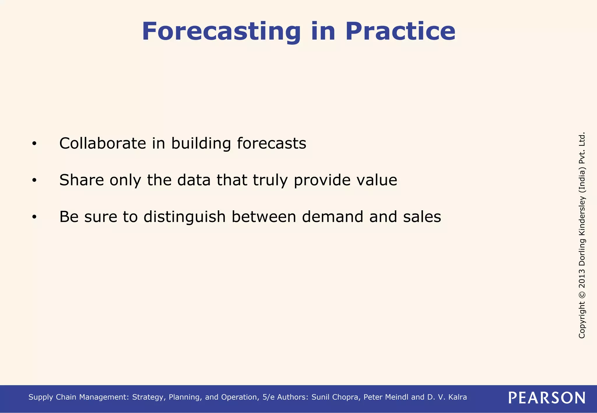 Copyright © 2013 Dorling Kindersley (India) Pvt. Ltd. 
Forecasting in Practice 
• Collaborate in building forecasts 
• Share only the data that truly provide value 
• Be sure to distinguish between demand and sales 
Supply Chain Management: Strategy, Planning, and Operation, 5/e Authors: Sunil Chopra, Peter Meindl and D. V. Kalra 
 