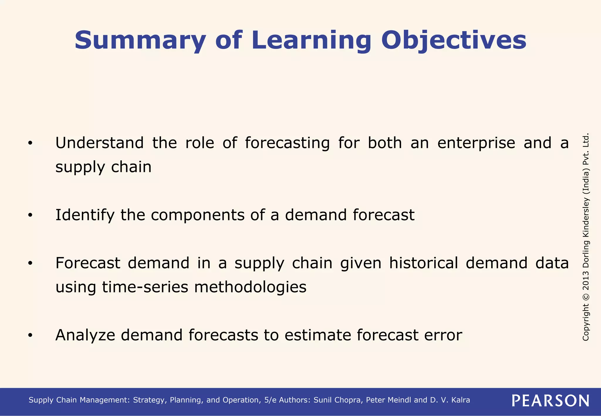 Copyright © 2013 Dorling Kindersley (India) Pvt. Ltd. 
Summary of Learning Objectives 
• Understand the role of forecasting for both an enterprise and a 
supply chain 
• Identify the components of a demand forecast 
• Forecast demand in a supply chain given historical demand data 
using time-series methodologies 
• Analyze demand forecasts to estimate forecast error 
Supply Chain Management: Strategy, Planning, and Operation, 5/e Authors: Sunil Chopra, Peter Meindl and D. V. Kalra 
