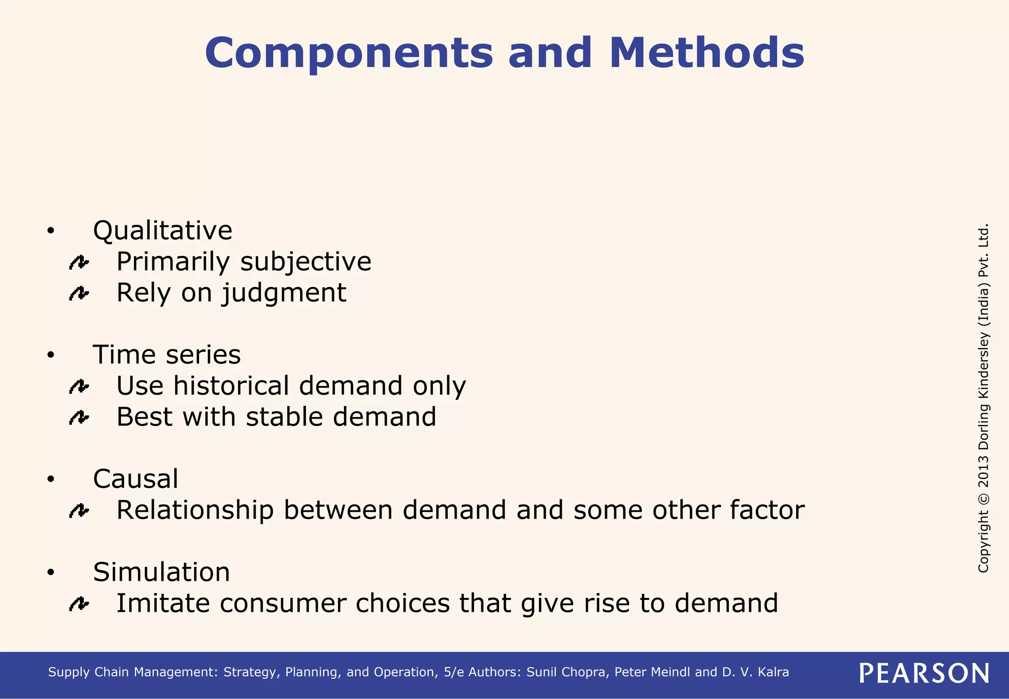 Copyright © 2013 Dorling Kindersley (India) Pvt. Ltd. 
Components and Methods 
• Qualitative 
Primarily subjective 
Rely on judgment 
• Time series 
Use historical demand only 
Best with stable demand 
• Causal 
Relationship between demand and some other factor 
• Simulation 
Imitate consumer choices that give rise to demand 
Supply Chain Management: Strategy, Planning, and Operation, 5/e Authors: Sunil Chopra, Peter Meindl and D. V. Kalra 
 