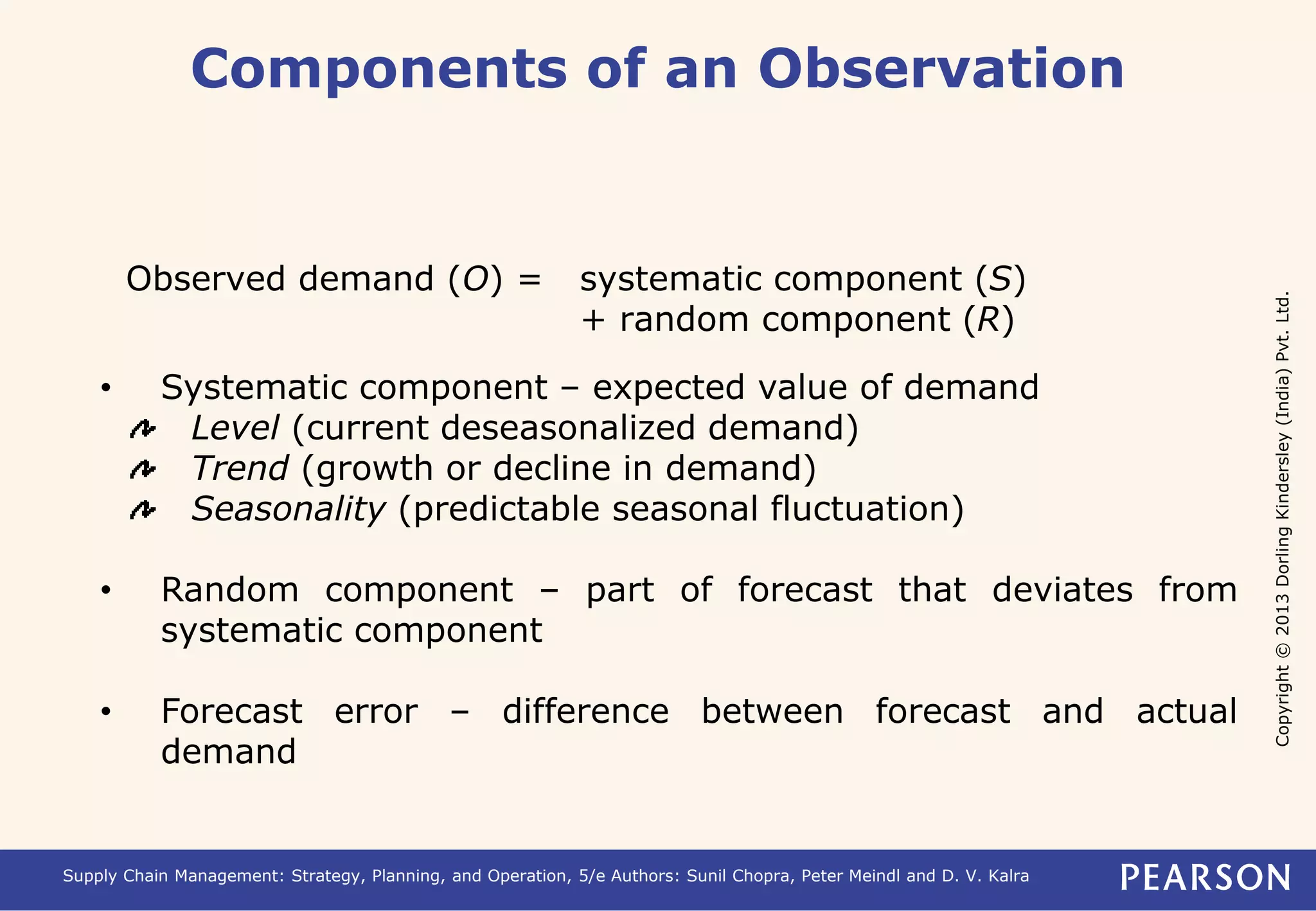 Copyright © 2013 Dorling Kindersley (India) Pvt. Ltd. 
Components of an Observation 
Observed demand (O) = systematic component (S) 
+ random component (R) 
• Systematic component – expected value of demand 
Level (current deseasonalized demand) 
Trend (growth or decline in demand) 
Seasonality (predictable seasonal fluctuation) 
• Random component – part of forecast that deviates from 
systematic component 
• Forecast error – difference between forecast and actual 
demand 
Supply Chain Management: Strategy, Planning, and Operation, 5/e Authors: Sunil Chopra, Peter Meindl and D. V. Kalra 
 