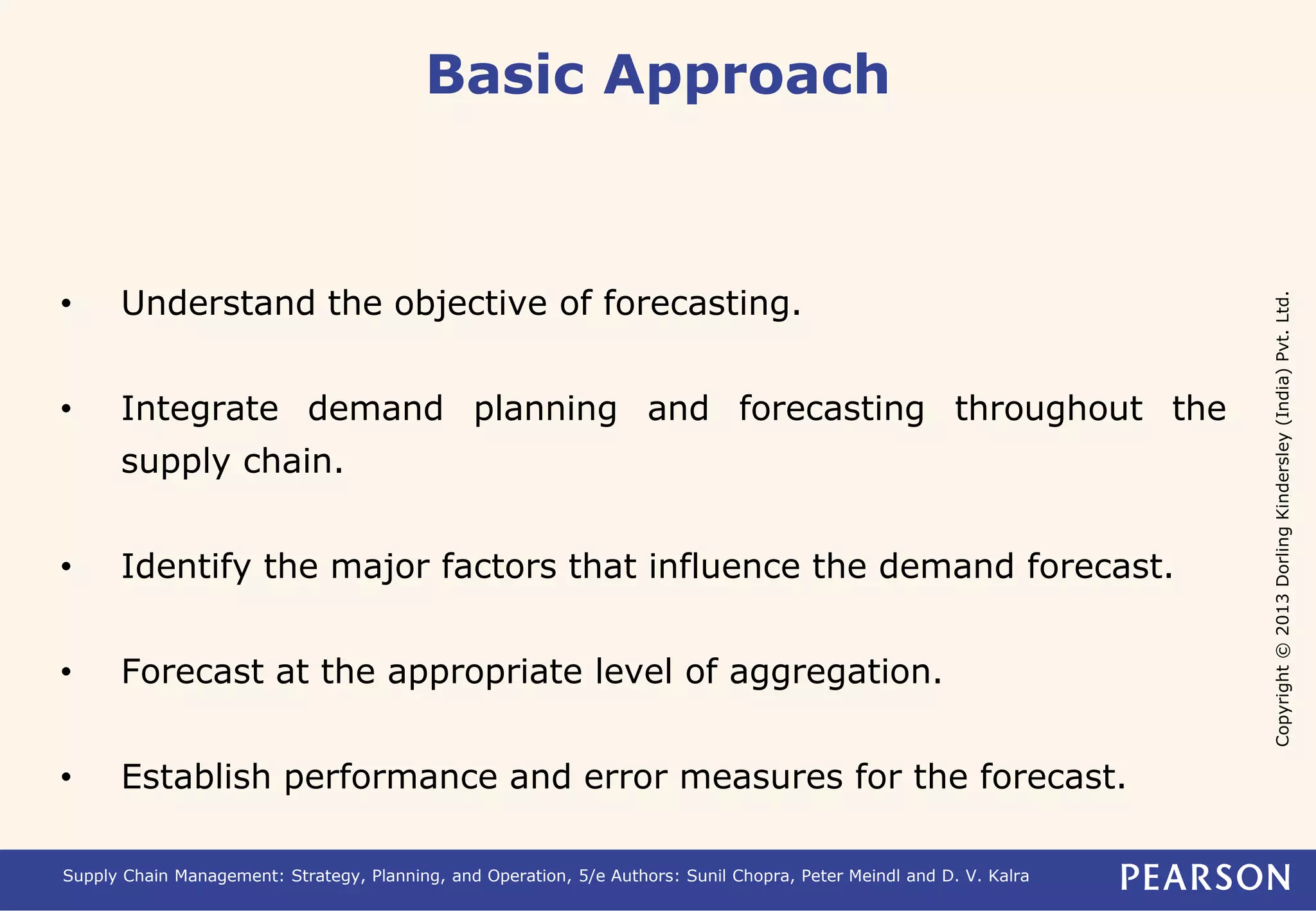 Copyright © 2013 Dorling Kindersley (India) Pvt. Ltd. 
Basic Approach 
• Understand the objective of forecasting. 
• Integrate demand planning and forecasting throughout the 
supply chain. 
• Identify the major factors that influence the demand forecast. 
• Forecast at the appropriate level of aggregation. 
• Establish performance and error measures for the forecast. 
Supply Chain Management: Strategy, Planning, and Operation, 5/e Authors: Sunil Chopra, Peter Meindl and D. V. Kalra 
 