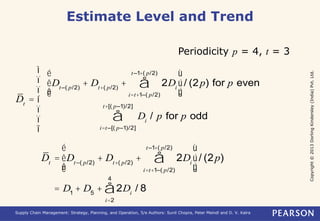 Copyright © 2013 Dorling Kindersley (India) Pvt. Ltd. 
Estimate Level and Trend 
Periodicity p = 4, t = 3 
Dt = 
t –1+( p/2) 
å 
Dt –( p/2) + Dt+( p/2) + 2Di 
i=t+1–( p/2) 
é 
ê 
ê 
ë 
ù 
ú 
ú 
û 
/ (2p) for p even 
Di / p for p odd 
t+[( p–1)/2] 
å 
i=t –[( p–1)/2] 
ì 
ï 
ï 
í 
ï 
ï 
î 
t –1+( p/2) 
å 
é 
Dt = Dt –( p/2) + Dt+( p/2) + 2Di 
i=t+1–( p/2) 
êê 
ë 
ù 
úú 
û 
/ (2p) 
4 
å / 8 
= D1 + D5 + 2Di 
i=2 
Supply Chain Management: Strategy, Planning, and Operation, 5/e Authors: Sunil Chopra, Peter Meindl and D. V. Kalra 
 