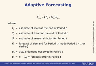 Copyright © 2013 Dorling Kindersley (India) Pvt. Ltd. 
Adaptive Forecasting 
Ft+1 = (Lt + lTt )St+1 
where 
Lt = estimate of level at the end of Period t 
Tt = estimate of trend at the end of Period t 
St = estimate of seasonal factor for Period t 
Ft = forecast of demand for Period t (made Period t – 1 or 
earlier) 
Dt = actual demand observed in Period t 
Et = Ft – Dt = forecast error in Period t 
Supply Chain Management: Strategy, Planning, and Operation, 5/e Authors: Sunil Chopra, Peter Meindl and D. V. Kalra 
 