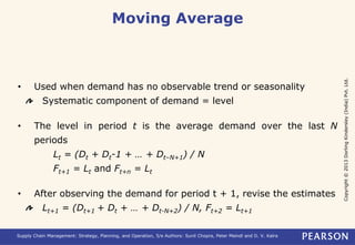 Copyright © 2013 Dorling Kindersley (India) Pvt. Ltd. 
Moving Average 
• Used when demand has no observable trend or seasonality 
Systematic component of demand = level 
• The level in period t is the average demand over the last N 
periods 
Lt = (Dt + Dt-1 + … + Dt–N+1) / N 
Ft+1 = Lt and Ft+n = Lt 
• After observing the demand for period t + 1, revise the estimates 
Lt+1 = (Dt+1 + Dt + … + Dt-N+2) / N, Ft+2 = Lt+1 
Supply Chain Management: Strategy, Planning, and Operation, 5/e Authors: Sunil Chopra, Peter Meindl and D. V. Kalra 
 
