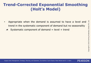 Copyright © 2013 Dorling Kindersley (India) Pvt. Ltd. 
Trend-Corrected Exponential Smoothing 
(Holt’s Model) 
• Appropriate when the demand is assumed to have a level and 
trend in the systematic component of demand but no seasonality 
Systematic component of demand = level + trend 
Supply Chain Management: Strategy, Planning, and Operation, 5/e Authors: Sunil Chopra, Peter Meindl and D. V. Kalra 
 