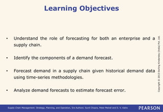 Copyright © 2013 Dorling Kindersley (India) Pvt. Ltd. 
Learning Objectives 
• Understand the role of forecasting for both an enterprise and a 
supply chain. 
• Identify the components of a demand forecast. 
• Forecast demand in a supply chain given historical demand data 
using time-series methodologies. 
• Analyze demand forecasts to estimate forecast error. 
Supply Chain Management: Strategy, Planning, and Operation, 5/e Authors: Sunil Chopra, Peter Meindl and D. V. Kalra 
 