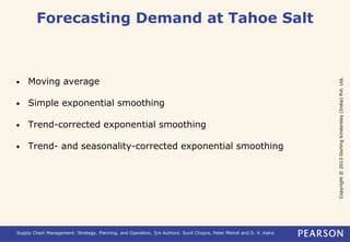Copyright © 2013 Dorling Kindersley (India) Pvt. Ltd. 
Forecasting Demand at Tahoe Salt 
• Moving average 
• Simple exponential smoothing 
• Trend-corrected exponential smoothing 
• Trend- and seasonality-corrected exponential smoothing 
Supply Chain Management: Strategy, Planning, and Operation, 5/e Authors: Sunil Chopra, Peter Meindl and D. V. Kalra 
 