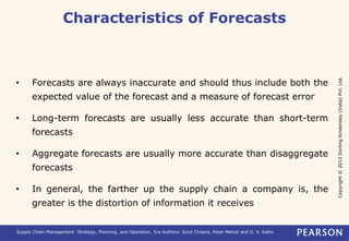 Copyright © 2013 Dorling Kindersley (India) Pvt. Ltd. 
Characteristics of Forecasts 
• Forecasts are always inaccurate and should thus include both the 
expected value of the forecast and a measure of forecast error 
• Long-term forecasts are usually less accurate than short-term 
forecasts 
• Aggregate forecasts are usually more accurate than disaggregate 
forecasts 
• In general, the farther up the supply chain a company is, the 
greater is the distortion of information it receives 
Supply Chain Management: Strategy, Planning, and Operation, 5/e Authors: Sunil Chopra, Peter Meindl and D. V. Kalra 
 