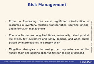 Copyright © 2013 Dorling Kindersley (India) Pvt. Ltd. 
Risk Management 
• Errors in forecasting can cause significant misallocation of 
resources in inventory, facilities, transportation, sourcing, pricing, 
and information management 
• Common factors are long lead times, seasonality, short product 
life cycles, few customers and lumpy demand, and when orders 
placed by intermediaries in a supply chain 
• Mitigation strategies – increasing the responsiveness of the 
supply chain and utilizing opportunities for pooling of demand 
Supply Chain Management: Strategy, Planning, and Operation, 5/e Authors: Sunil Chopra, Peter Meindl and D. V. Kalra 
 